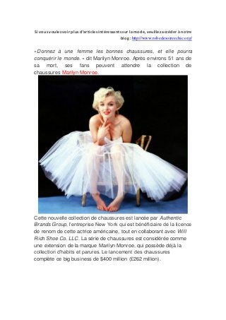 Si vous voulez voir plus d’articles intéressants sur la mode, veuillez accéder à notre
                                              blog : http://www.robedesoireechic.org/

«Donnez à une femme les bonnes chaussures, et elle pourra
conquérir le monde. » dit Marilyn Monroe. Après environs 51 ans de
sa mort, ses fans peuvent attendre la collection de
chaussures Marilyn Monroe.




Cette nouvelle collection de chaussures est lancée par Authentic
Brands Group, l’entreprise New York qui est bénéficiaire de la licence
de renom de cette actrice américaine, tout en collaborant avec Will
Rich Shoe Co. LLC. La série de chaussures est considérée comme
une extension de la marque Marilyn Monroe, qui possède déjà la
collection d’habits et parures. Le lancement des chaussures
complète ce big business de $400 million (£262 million).
 