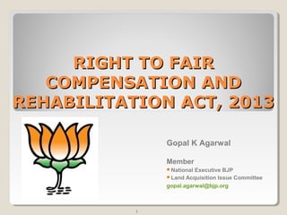 RIGHT TO FAIRRIGHT TO FAIR
COMPENSATION ANDCOMPENSATION AND
REHABILITATION ACT, 2013REHABILITATION ACT, 2013
1
Gopal K Agarwal
Member
National Executive BJP
Land Acquisition Issue Committee
gopal.agarwal@bjp.org
 