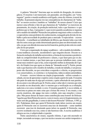 A palavra "diversão" funciona aqui no sentido de divagação, de extrava­
gância. O ensaísta é um transeunte, um passeador, um divagador, um "extra­
vagante", porém o mundo acadêmico estáligado, como diz Adorno, à moral do
trabalho. Já pensaram alguma vez nas conseqüências de chamarmos de "traba­
lho" os nossos escritos e também os "trabalhos" de nossos alunos? Creio que
merece uma reflexão o fato de que chamemos de "trabalhos" os exercícios de
pensamento, de criação, de produção intelectual, tudo o que fazemos e o que
pedimos que se faça. A pergunta é: o que ocorrequando a academia se organiza
sob o modelo do trabalho? Nietzsche tem palavras magistrais sobre o erudito ou
o especialista como proletário do conhecimento, esmagado pela divisão do tra­
balho e pela necessidade de produzir para o mercado. O especialista � escreve
Nietzsche � é semelhante ao trabalhador da fábrica, que durante toda a sua vida
não fez outra coisa que senão detelminado parafuso para um detelminado uten­
sílio, no que sem dúvida tem uma incrível maestria, porém já não está em condi­
ções de ler por prazer.
Creio que a organização do espaço acadêmico � sob o modelo do trabalho �
é uma tendência crescente, incontrolável e que ninguém discute. Discute-se a
forma de avaliação do trabalhouniversitário, a forma deincrementar a produtivi­
dade ou competitividade de professores e alunos, o que fazer para que os alu­
nos se evadam menos, o que fazer para que as pessoas trabalhem mais, como
tomar mais rentável o que se faz, como responder melhor às demandas do Capi­
tal e do Estado (isso que agora se chama de "demanda social"). Porém, pensar
tudo o que fazemos sob o modelo do trabalho, o modo de trabalho, é um pressu­
posto não discutido, no que coincidem a esquerda e a direita, os progressistas
e os conservadores, os cientistas e os humanistas, todos os setores universitários.
O ensaio � escreve Adorno na citação já apresentada � reflete o amado e o
odiado, em vez de apresentar o espírito como criação a partir do nada. O ensaísta
não parte do nada mas de algo pré-existente, e parte sobretudo de suas paixões,
de seu amor e seu ódio pelo que lê. Porém, amar e odiar não é o mesmo que estar
de acordo ou em desacordo, não é o mesmo que a verificação ou a refutação,
nada tem a ver com a verdade e o erro. O ensaísta quando lê, ri ou se enfada, se
emociona ou pensa em outra coisa que a leitura lhe evoca. E seu ensaio, a sua
escrita ensaística, não apaga riso nem o enfado, nem suas emoções e evoca­
ções. Não posso deixar de trazer como contribuição uma boutade de Deleuze:
"aquelesque lêemNietzschesemrir, e sem rirmuito, sem rir freqüentemente,e às
vezes sem dar gargalhadas, é como se não lessem Niezsche" (Deleuze, 11985, p.
63). Poderíamos dizer que quem lê Nietzsche rindo talvez escreva um ensaio;
quem lê Nietzsche sem rir escreverá uma tese de doutorado � como também
escreverá uma tese de doutorado quem talvez ria quando lê Nietzsche, mas
escreve ocultando esse riso, como se não houvesse rido. A escrita acadêmica é
alérgica ao riso, à subjetividade e à paixão.
Outra característica do ensaio, segundo Adorno, é que está ancorado no
tempo, incrustado no tempo, e por isso aceita e assume seu caráter temporário e
1 10
 