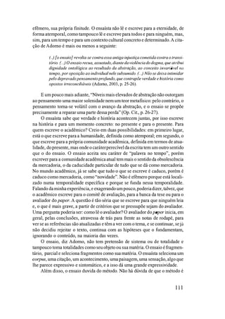 efêmero, sua própria finitude. O ensaísta não lê e escreve para a eternidade, de
forma atemporal, como tampouco lê e escreve para todos e para ninguém, mas,
sim, para um tempo e para um contextocultural concreto e determinado. A cita­
ção de Adorno é mais ou menos a seguinte:
(..) [o ensaio] revolta-se contra essa antiga injustiça cometida CO/ltra o tral/si­
tório. (...) O ensaio recua, assustado, diante da violência do dogma, que atribui
dignidade ontológica ao resultado da abstração, ao cOl/ceito invariável /la
tempo, por oposição ao individual nele subsumido. (...) Não se deixa intimidar
pelo depravado pensamento profundo, que contrapõe verdade e história como
opostos irreconciliáveis (Adorno, 2003, p. 25-26).
E um pouco mais adiante, "Níveis mais elevados de abstração não outorgam
ao pensamento uma maior solenidade nem um teor metafísico: pelo contrário, o
pensamento torna-se volátil com o avanço da abstração, e o ensaio se propõe
precisamente a reparar uma parte dessa perda" (Op. Cit., p. 26-27).
O ensaísta sabe que verdade e história acontecem juntas, por isso escreve
na história e para um momento concreto: no presente e para o presente. Para
quem escreve o ac'adêmico? Creio em duas possibilidades: em primeiro lugar,
está o que escreve para a humanidade, definida como atemporal; em segundo, o
que escreve para a própria comunidade acadêmica, definida em termos de atua­
lidade, do presente, mas onde o caráterperecível da escrita tem um outro sentido
que o do ensaio. O ensaio aceita seu caráter de "palavra no tempo", porém
escrever para a comunidadeacadêmicaatual tem mais o sentido da obsolescência
da mercadoria, o da caducidade particular de tudo que se dá como mercadoria.
No mundo acadêmico, já se sabe que tudo o que se escreve é caduco, porém é
caduco como mercadoria, como "novidade". Não é efêmero porque está locali­
zado numa temporalidade específica e porque se funda nessa temporalidade.
Falando da minhaexperiência, e exagerando um pouco,poderiadizer,talvez, que
o acadêmico escreve para o comitê de avaliação, para a banca da tese ou para o
avaliador do paper. A questão é tão séria que se escreve para que ninguém leia
e, o que é mais grave, a partir de critérios que se pressupõe sejam do avaliador.
Uma pergunta poderia ser: como lê o avaliador? O avaliador do paper inicia, em
geral, pelas conclusões, atravessa de trás para frente as notas de rodapé, para
ver se as referências são atualizadas e têm a ver com o tema, e se continuar, se já
não decidiu rejeitar o texto, continua com as hipóteses que o fundamentam,
ignorando o conteúdo, na maioria das vezes.
O ensaio, diz Adorno, não tem pretensão de sistema ou de totalidade e
tampouco toma totalidades como seu objeto ou sua matéria. O ensaio é fragmen­
tário, parcial e seleciona fragmentos como sua matéria. O ensaísta seleciona um
corpus, uma citação, um acontecimento, uma paisagem, uma sensação, algo que
lhe parece expressivo e sintomático, e a isso dá uma grande expressividade.
Além disso, o ensaio duvida do método. Não há dúvida de que o método é
111
 