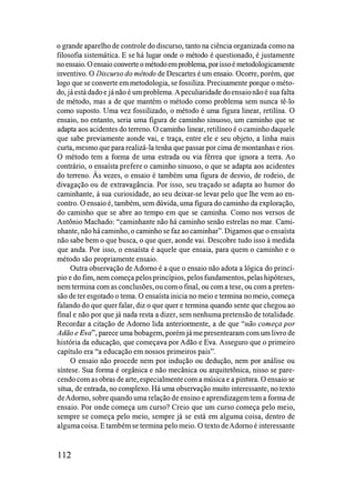 o grande aparelho de controle do discurso, tanto na ciência organizada como na
filosofia sistemática. E se há lugar onde o método é questionado, é justamente
no ensaio. O ensaio converte o métodoem problema, porissoé metodologicamente
inventivo. O Discurso do método de Descartes é um ensaio. Ocone, porém, que
logo que se converte em metodologia, se fossiliza. Precisamente porque o méto­
do, já estádado e já não é um problema. Apeculiaridade doensaionão é sua falta
de método, mas a de que mantém o método como problema sem nunca tê-lo
como suposto. Uma vez fossilizado, o método é uma figura linear, retilína. O
ensaio, no entanto, seria uma figura de caminho sinuoso, um caminho que se
adapta aos acidentes do teneno. O caminho linear, retilíneo é o caminho daquele
que sabe previamente aonde vai, e traça, entre ele e seu objeto, a linha mais
curta, mesmo que para realizá-la tenha que passar por cima de montanhas e rios.
O método tem a fonna de uma estrada ou via férrea que ignora a tena. Ao
contrário, o ensaísta prefere o caminho sinuoso, o que se adapta aos acidentes
do teneno. Às vezes, o ensaio é também uma figura de desvio, de rodeio, de
divagação ou de extravagância. Por isso, seu traçado se adapta ao humor do
caminhante, à sua curiosidade, ao seu deixar-se levar pelo que lhe vem ao en­
contro. O ensaio é, também, sem dúvida, uma figura do caminho da exploração,
do caminho que se abre ao tempo em que se caminha. Como nos versos de
Antônio Machado: "caminhante não há caminho senão estrelas no mar. Cami­
nhante, não hácaminho, o caminho se faz ao caminhar". Digamos que o ensaísta
não sabe bem o que busca, o que quer, aonde vai. Descobre tudo isso à medida
que anda. Por isso, o ensaísta é aquele que ensaia, para quem o caminho e o
método são propriamente ensaio.
Outra observação de Adorno é a que o ensaio não adota a lógica do princí­
pio e do fim, nem começa pelos princípios, pelosfundamentos, pelas hipóteses,
nem termina com as conclusões, ou com o final, ou com a tese, ou com a preten­
são de ter esgotado o tema. O ensaísta inicia no meio e tennina no meio, começa
falando do que quer falar, diz o que quer e tennina quando sente que chegou ao
final e não por que já nada resta a dizer, sem nenhuma pretensão de totalidade.
Recordar a citação de Adorno lida anterionnente, a de que "não começa por
Adão e Eva", parece uma bobagem, porém já me presentearam com um livro de
história da educação, que começava por Adão e Eva. Asseguro que o primeiro
capítulo era "a educação em nossos primeiros pais".
O ensaio não procede nem por indução ou dedução, nem por análise ou
síntese. Sua fonna é orgânica e não mecânica ou arquitetônica, nisso se pare­
cendo com as obras de arte, especialmentecom a música e a pintura. O ensaio se
situa, de entrada, no complexo. Há uma observação muito interessante, no texto
deAdorno, sobre quando uma relação de ensino e aprendizagem tem a fonna de
ensaio. Por onde começa um curso? Creio que um curso começa pelo meio,
sempre se começa pelo meio, sempre já se está em alguma coisa, dentro de
algumacoisa. E também se termina pelo meio. O texto deAdorno é interessante
1 12
 