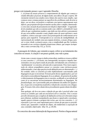 porque está tentando pensar o que é aprender filosofia:
(... )A forma do ensaio preserva o comportamento de alguém que começa a
estudarfilosofia e já possui, de algum modo, uma idéia o do que o espera. Ele
raramente iniciará seus estudos com a leitura dos autores mais simples, cujo
common sense costuma patinar na supelficie dos problemas onde deveria se
deter; em vez disso, irá preferir o confronto com autores supostamente mais
difíceis, que projetam retrospectivamente sua luz sobre o simples, i/uminando­
o como uma 'posição do pensamentoem relação à objetividade '. A ingenuida­
de do estudante que não se contenta senão com o difícil e o formidável é mais
sábia do que o pedantismo maduro, cujo dedo em riste adverte o pensamento
de que seria melhor entender o mais simples antes de ousar enfrentar o mais
complexo, a única coisa que o atrai. Essa postergação do conhecimento serve
apenas para impedi-lo. Contrapondo-se ao convenu da inteligibilidade, da
representação da verdade como um conjunto de feitos, o ensaio obriga a pen­
sar a coisa, desde o primeiro passo, com a complexidade que lhe é própria,
tomando-se um corretivo daquele primitivismo obtuso, que sempre acompa­
nha a ratio corrente (Op. Cit., p. 32-33).
A passagem de Adorno, que comento a seguir, refere-se ao tratamento dos
conceitos no ensaio. A citação é um pouco grande, mas vale a pena:
Assim como o ensaio renega os dados primordiais, também se recusa a definir
os seus conceitos. (...) O ensaio, em contrapartida, incorpora o impulso anti­
sistemático em seu próprio modo de proceder, introduzindo sem cerimônias e
'imediatamente' os conceitos, tal como eles se apresentam. Pois é mera supers­
tição da ciência propedêutica pensar os conceitos como intrínseca,mente
indeterminados, como algo queprecisade de
finição para ser determinado. (...)
Na verdade, todos os conceitos já estão implicitamente concretizados pela
linguagem em que se encontram. O ensaio parte dessas significações e, por ser
ele próprio essencialmente linguagem, leva-as adiante; ele gostaria de auxiliar
o relacionamento da linguagemcom os conceitos, acolhendo-os na reflexão tal
como já se encontram inconscientemente denominados na linguagem. Na
fenomenologia, isso é pressentido pelo procedimento da análise de significa­
dos, só que este se transforma em fetiche a relação dos conceitos com a lingua­
gem. O ensaio é tão cético diante desse procedimento quanto diante da de
fini­
ção.
Sem apologia, ele leva em conta a objeção de que não é possível saber com
certeza os sentidos que cada um encontrará sob os conceitos. Pois o ensaio
percebe claramente que a exigência de definiçõesestritasserve há muito tempo
para eliminar, mediante manipulações quefIXam os significados conceituais,
aquele aspecto irritante e perigoso das coisas, que vive nos conceitos. (...) A
exposição é, por isso, mais importante para o ensaio do que para os procedi­
mentos que, separando o método do objeto, são indiferentes à exposição de
seus conteúdos objetivados (Op. Cit., p. 28-29).
Os conceitos são uma elaboração da língua natural. Porém a língua natural
113
 