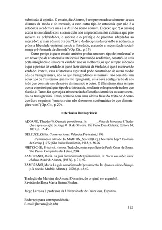 submissão à opinião. O ensaio, diz Adorno, é sempre tentado a submeter-se aos
ditames da moda e do mercado, a esse outro tipo de ortodoxia que não é a
ortodoxia acadêmica mas é a doxa do senso comum. Escreve que "[o ensaio]
acaba se emedando com enonne zelo nos empreendimentos culturais que pro­
movem as celebridades, o sucesso e o prestígio de produtos adaptados ao
mercado", e mais adiante diz que "Livre da disciplina da servidão acadêmica, a
própria liberdade espiritual perde a liberdade, acatando a necessidade social­
mente pré-fonnadadaclientela"(Op. Cit., p. 19).
Outro perigo é que o ensaio também produz um novo tipo de intelectual e
um novo tipo de aristocracia intelectual. No mundo acadêmico, constrói-se uma
certa arrogância e uma certa vaidade: nós os melhores, os que sempre sabemos
o que é pensar de verdade, o que é fazer ciência de verdade, o que é escrever de
verdade. Porém, essa aristocracia espiritual pode construir-se de outro modo:
nós os transgressores, nós os que transgredimos as nonnas. Isso constitui um
novo tipo de filisteÍsmo igualmente repugnante, uma nova configuração da ati­
tude que consiste em elevar-se diminuindo o outro. O filisteÍsmo atua sempre
que se constrói qualquer tipo de aristocracia, mediante o desprezo de tudo o que
ela não é. Tanto faz que seja a aristocracia da filosofia sistemática ou a aristocra­
cia da transgressão. Então, tennino com uma última frase do texto de Adorno
que diz o seguinte: "ensaios ruins não são menos confonnistas do que disserta­
ções ruins"(Op. Cit., p. 20).
Referências Bibliográficas
ADORNO, Theodor W. ° ensaio como forma. In: ___o Notas de literatura J. Tradu-
ção e apresentação de JorgeM. B. de Oliveira. São Paulo: Duas Cidades; Editora34,
2003, p. 15-45.
DELEUZE, Gilles. COllversaciones. Valencia: Pre-textos, 1999.
___o Pensamento nômade. In: MARTON, Scarlett(Org.). Nietzsche hoje? Colóquio
de Cerisy. [1972] São Paulo: Brasiliense, 1985, p. 56-76
NIETZSCHE, Friedrich. Aurora. Tradução, notas e posfácio de Paulo César de Souza.
São Paulo: Companhia das Letras, 2004.
ZAMBRANO, María. La guía como forma dei pensamiento. In: Hacia um saber sobre
el alma. Madrid: Alianza, (1987a), p. 71- 97.
ZAMBRANO, María. La guía como forma dei pensamiento. In: Apulltes sobre el tiempo
y la poesía. Madrid: Alianza (I 987b), p. 45-50.
Tradução de Malvina doAmaral Domeles, do original em espanhol.
Revisão de Rosa Maria Bueno Fischer.
Jorge Larrosa é professor da Universidade de Barcelona, Espanha.
Endereço para correspondência:
E-mail:jlarrosa@ub.edu
115
 