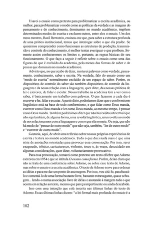 Usarei o ensaio como pretexto para problematizar a escrita acadêmica, ou
melhor, para problematizar o modo como as políticas da verdade e as imagens do
pensamento e do conhecimento, dominantes no mundo acadêmico, impõem
determinados modos de escrita e excluem outros, entre eles o ensaio. Um dos
meus mestres, Basil Bernstein, ensinou-me que, para saber a estrutura profunda
de uma prática institucional, temos que interrogar sobre o que ela proíbe. Se
quisermos compreender como funcionam as estruturas de produção, transmis­
são e controle do conhecimento, é melhor tentar averiguar o que proíbem. So­
mente assim conheceremos os limites e, portanto, as regras básicas do seu
funcionamento. O que faço a seguir é refletir sobre o ensaio como uma das
figuras do que é excluído da academia, pelo menos das formas de saber e de
pensar que dominam no mundo acadêmico.
Advirto que, no que acabo de dizer, misturei palavras como verdade, pensa­
mento, conhecimento, saber e escrita. Na verdade, falo do ensaio como um
"modo de escrita" normalmente excluído de um espaço de saber. Porém, os
dispositivos de controle do saber são também dispositivos de controle da lin­
guagem e da nossa relação com a linguagem, quer dizer, das nossas práticas de
ler e escrever, de falar e escutar. Nosso trabalho na academia tem a ver com o
saber, é basicamente um trabalho com palavras. O que fazemos a cada dia é
escrever e ler, falar eescutar.Apartir disto, poderíamosdizer que o confOlmismo
lingüístico está na base de todo conformismo, e que falar como Deus manda,
escrever como Deus manda e ler como Deus manda, ao mesmo tempo, é pensar
como Deus manda. Também poderíamos dizer que não há revolta intelectual que
não seja também, de algumaforma, uma revoltalingüística, uma revolta no modo
de nos relacionarmoscom a linguagem e com o que ela nomeia. Ou seja, que não
hámodo de "pensar de outro modo" que não seja, também, "ler de outro modo"
e "escrever de outro modo".
Gostaria, aqui, de abrir uma reflexão sobre nossas próprias experiências de
escrita e leitura no mundo acadêmico. Tudo o que direi nada mais é que uma
série de anotações orientadas para provocar essa conversação. Por isso, serei
exagerado, irônico, caricaturesco, violento, tosco e, às vezes, descuidado em
algumas considerações, quer dizer, voluntariamente provocativo.
Para essa provocação, tomarei como pretexto um texto célebre que Adorno
escreveuem 1954 e que se intitula O ensaio comoforma. Porém, deixo claro que
não se trata de uma conferência sobre Adorno, ou sobre esse texto de Adorno,
mas sobre o ensaio e a escrita acadêmica. O texto de Adorno serve para ordenar
as idéias e para me dar um ponto de ancoragem. Por isso, vou citá-lo, parafraseá­
lo e comentá-lo de uma forma bastante livre, bastante extravagante, quase selva­
gem... lendo-o numa associação livre de idéias e anotando à margem tudo o que
ocorra em relação ao texto, mesmo que pareça impertinente ou ainda descabido.
Isso com uma intenção que está inscrita nas últimas linhas do texto de
Adorno. Essas últimas linhas dizem: "a lei formal mais profunda do ensaio é a
102
 