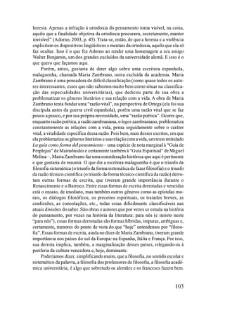 heresia. Apenas a infração à ortodoxia do pensamento toma visível, na coisa,
aquilo que a finalidade objetiva da ortodoxia procurava, secretamente, manter
invisível" (Adorno, 2003, p. 45). Trata-se, então, de que a heresia e a violência
explicitem os dispositivos lingüísticos e mentais da ortodoxia, aquilo que ela só
faz ocultar. Isso é o que fez Adorno ao render uma homenagem a seu amigo
Walter Benjamin, um dos grandes excluídos da universidade alemã. E isso é o
que quero que façamos aqui.
Porém, antes, gostaria de dizer algo sobre uma escritora espanhola,
malaguenha, chamada Maria Zambrano, outra excluída da academia. Maria
Zambrano é uma pensadora de dificil classificação (como quase todos os auto­
res interessantes, esses que não sabemos muito bem como situar na classifica­
ção das especialidades universitárias), que dedicou parte de sua obra a
problematizar os gêneros literários e sua relação com a vida. A obra de Maria
Zambrano tenta fundar uma "razão vital", na perspectiva de Ortega (ela foi sua
discípula antes da guerra civil espanhola), porém uma razão vital que se faz
pouco a pouco, e por sua própria necessidade, uma "razão poética". Ocorre que,
enquanto razãopoética, a razão zambraniana, o lagos zambraniano, problematiza
constantemente as relações com a vida, pensa seguidamente sobre o caráter
vital, a vitalidade específica dessa razão. Pois bem, num desses escritos, em que
ela problematiza os gêneros literários e suarelaçãocom a vida,um textointitulado
La guía comoforma deIpensamiento- uma espécie de nota marginal à "Guía de
Perplejos" de Maimônides e certamente também à "Guía Espiritual" de Miguel
Molina -, MariaZambrano faz uma consideração histórica que aqui é pertinente
e que gostaria de resumir. O que diz a escritora malaguenha é que o triunfo da
filosofia sistemática (o triunfo da forma sistemáticade fazer filosofia) e o triunfo
da razão técnico-científica (o triunfo da forma técnico-científica da razão) derro­
tam outras formas de escrita, que tiveram grande importância durante o
Renascimento e o Barroco. Entre essas formas de escrita derrotadas e vencidas
está o ensaio, de imediato, mas também outros gêneros como as epístolas mo­
rais, os diálogos filosóficos, os preceitos espirituais, os tratados breves, as
confissões, as consolações, etc., todas essas dificilmente classificáveis nas
atuais divisões do saber. São obras e autores que por vezes se estuda na história
do pensamento, por vezes na história da literatura: para nós (e insisto neste
"para nós"), essas formas derrotadas são formas híbridas, impuras, ambíguas e,
certamente, menores do ponto de vista do que "hoje" entendemos por "filoso­
fia". Essas formas de escrita, ainda no dizer de Maria Zambrano, tiveram grande
importância nos países do sul da Europa: na Espanha, Itália e França. Por isso,
sua derrota implica, também, a marginalização desses países, relegando-os à
periferia da cultura vencedora e, hoje, dominante.
Poderíamos dizer, simplificando muito, que a filosofia, no sentido escolar e
sistemático da palavra, a filosofia dos professores de filosofia, a filosofia acadê­
mica universitária, é algo que sobretudo os alemães e os franceses fazem bem.
103
 