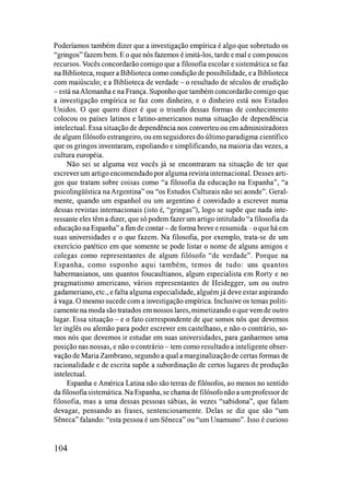 Poderíamos também dizer que a investigação empírica é algo que sobretudo os
"gringos" fazem bem. E o que nós fazemos é imitá-los, tarde e mal e com poucos
recursos. Vocês concordarão comigo que a filosofia escolar e sistemática se faz
na Biblioteca, requer a Biblioteca como condição de possibilidade, e a Biblioteca
com maiúsculo; e a Biblioteca de verdade - o resultado de séculos de erudição
- está naAlemanha e na França. Suponho que também concordarão comigo que
a investigação empírica se faz com dinheiro, e o dinheiro está nos Estados
Unidos. O que quero dizer é que o triunfo dessas formas de conhecimento
colocou os países latinos e latino-americanos numa situação de dependência
intelectual. Essa situação de dependência nos converteu ou em administradores
de algum filósofo estrangeiro, ou em seguidoresdo último paradigma científico
que os gringos inventaram, espoliando e simplificando, na maioria das vezes, a
cultura européia.
Não sei se alguma vez vocês já se encontraram na situação de ter que
escrever um artigo encomendado por alguma revistainternacional. Desses arti­
gos que tratam sobre coisas como "a filosofia da educação na Espanha", "a
psicolingüística naArgentina" ou "os Estudos Culturais não sei aonde". Geral­
mente, quando um espanhol ou um argentino é convidado a escrever numa
dessas revistas internacionais (isto é, "gringas"), logo se supõe que nada inte­
ressante eles têm a dizer, que só podem fazer um artigo intitulado "a filosofia da
educaçãona Espanha" a fim de contar-de forma breve e resumida -o que há em
suas universidades e o que fazem. Na filosofia, por exemplo, trata-se de um
exercício patético em que somente se pode listar o nome de alguns amigos e
colegas como representantes de algum filósofo "de verdade". Porque na
Espanha, como suponho aqui também, temos de tudo: uns quantos
habermasianos, uns quantos foucaultianos, algum especialista em Rorty e no
pragmatismo americano, vários representantes de Heidegger, um ou outro
gadameriano, etc., e falta alguma especialidade, alguém já deve estar aspirando
à vaga. O mesmo sucede com a investigação empírica. Inclusive os temas politi­
camente na moda são tratados em nossos lares, mimetizando o que vem de outro
lugar. Essa situação - e o fato correspondente de que somos nós que devemos
ler inglês ou alemão para poder escrever em castelhano, e não o contrário, so­
mos nós que devemos ir estudar em suas universidades, para ganharmos uma
posição nas nossas, e não o contrário - tem como resultado a inteligente obser­
vação de Maria Zambrano, segundo a qual a marginalizaçãode certas formas de
racionalidade e de escrita supõe a subordinação de certos lugares de produção
intelectual.
Espanha e América Latina não são terras de filósofos, ao menos no sentido
da filosofiasistemática. Na Espanha, se chama de filósofo não a um professor de
filosofia, mas a uma dessas pessoas sábias, às vezes "sabidona", que falam
devagar, pensando as frases, sentenciosamente. Delas se diz que são "um
Sêneca" falando: "esta pessoa é um Sêneca" ou "um Unamuno". Isso é curioso
104
 