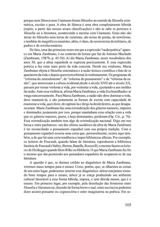 porque nem Sêneca nem Unamuno foram filósofos no sentido da filosofia siste­
mática, escolar e pura. A obra de Sêneca é uma obra completamente híbrida
(repito, a partir das nossas atuais classificações) e não se sabe se pertence à
filosofia ou à literatura, acontecendo o mesmo com Unamuno. Estas não são
terras de filósofos nem terras de cientistas; são terras de poetas, de novelistas,
e também de magníficos ensaístas, além, é claro, de seremterras demilitares, de
padres e de revolucionários.
De fato, uma das primeiras vezes em que a expressão "razão poética" apare­
ce em Maria Zambrano, é no contexto da leitura que faz de Antonio Machado
(Zambrano, 1987b, p. 45-50). Aí diz Maria Zambrano, nesse vocabulário dos
anos 30, que a alma espanhola se expressa poeticamente. E essa expressão
poética a faz estar mais perto da vida concreta. Desde seu vitalismo, Maria
Zambrano objeta à filosofia sistemática e à razão técnico-científica o fato de se
apartaremda vida e depoisquereremreformá-la violentamente. Os programas de
"reforma do entendimento", de "reforma do pensamento" e de "reforma da ra­
zão", que atravessam a cultura ocidental,desde o século XV II até o século XX,
passam por tomar violenta a vida, por violentar a vida, ajustando-a aos moldes
da razão. Ante essa violência, afirmaMariaZambrano, a vida ficahumilhadae se
vinga rancorosamente. Para Maria Zambrano, a razão não deve dominar a vida,
deve enamorá-la, e são justamente as formas de escrita com capacidade de
enamorar a vida, querdizer, de capturá-la e dirigi-ladesdedentro, as que desapa­
receram. Maria Zambrano faz uma reivindicação dos gêneros menores, impuros
e dominados justamente por isso, porque mantinham essa relação com a vida
que os gêneros maiores, puros, e hoje dominantes, perderam (Op. Cit., p. 76).
Essa reivindicação também tem algo de reivindicação nacional. Digo em voz
baixa e entre parênteses: um dos efeitos saudáveis da obra de Maria Zambrano
é ter reconciliado o pensamento espanhol com sua própria tradição. Com o
pensamento espanhol ocorria uma coisa que, provavelmente, ocorre aqui tam­
bém, a de que há uma certa tendência a impor bibliotecas alheias. Por exemplo,
os leitores de Foucault, quando falam de literatura, reproduzem a biblioteca
literária de Foucault (Valéry, Breton, Bataille, Roussell); o mesmo fazem osleito­
res de Heidegger quando lêem Rilke ou HOlderin. O que Maria Zambrano fez foi
o mesmo que dar permissão aos pensadores espanhóis de ocuparem-se de sua
literatura.
A questão é que, se dermos crédito ao diagnóstico de Maria Zambrano,
vivemos maus tempos para o ensaio. Creio, porém, que, se olharmos as coisas
de um outro lugar, poderemos inverter esse diagnóstico: talvez estejamos viven­
do bons tempos para o ensaio, talvez já se esteja produzindo um ambiente
cultural favorável a essa forma híbrida, impura, e sem dúvida menor, que é o
ensaio. Em primeiro lugar, por exemplo, pela dissolução das fronteiras entre
filosofia e literatura ou, dizendo de forma breve e mal, entre escrita (se podemos
dizer assim) pensante ou cognoscitiva e entre imaginativa ou poética. Em se-
105
 
