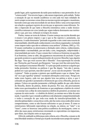 gundo lugar, pelo esgotamento da razão pura moderna e suas pretensões de ser
"a única razão". Em terceiro lugar, e não menos importante, pelo enfado. Tenho
a sensação de que no mundo acadêmico se está cada vez mais enfadado de
ouvir sempre as mesmas coisas ditas no mesmo registro arrogante e monótono,
havendo como que uma necessidade de sair desse tédio e uma certaexpectativa
em relação a qualquer registro de escrita que se apresente como diferente. Te­
nho a impressão de que tanto a filosofia sistemática como a razão técnico­
científica entraram em crise (ainda que sejam todavia dominantes nas institui­
ções) e que, por isso, voltaram os tempos do ensaio.
Porém, vamos ao texto deAdorno. O autor começa sua escrita dizendo que
o ensaio é um gênero impuro e que o que se lhe reprova é, justamente, sua
impureza. A razão dominante "pretende resguardar a arte como uma reserva de
irracionalidade, identificando conhecimentocomciência organizada e excluindo
como impuro tudo o que não se submeta a essa antítese" (Adorno, 2003, p. 15).
O ensaio confundiria ou atravessaria a distinção entre ciência, conhecimento,
objetividade e racionalidade, por um lado; e arte, imaginação, subjetividade e
irracionalidade por outro. O que o ensaio faz é colocar as fronteiras em questão.
E as fronteiras, como se sabe, são gigantescos mecanismos de exclusão. O pior
que pode acontecer a quem tenhapretensões de escrever filosofia é que alguém
lhe diga: "Isso que você escreve não é filosofia". Essa reprovação foi ouvida
por Nietzsche, por Foucault, por Benjamin: "isso que você faz está muito bem,
mas équalquercoisamenos filosofia". E o pior que pode acontecer a alguém que
tenha pretensões literárias ou poéticas é que lhe digam: "isto não é poesia,
poderá ser o que queiram, mas não é poesia", ou no caso de um pintor: "isto não
é pintura". Todos os poetas e pintores que modificaram o que se chama "poe­
sia" ou o que significa "pintura" escutaram afirmações como essas. Porque em
todos esses lugares, cada vez que alguém leva sua prática a sério, o que é
colocado em questão é justamente a fronteira do que seria a filosofia, poesia ou
pintura. Coloca em questão justamente a definição padrão do que cabe dentro
da filosofia, dentro da pintura, dentro da poesia. Por isso, são precisamente
todos esses questionadores de fronteiras os que ampliaram o âmbito do visível
- ao ensinar-nos a olhar de outra maneira o âmbito do pensável, ao ensinar-nos
a pensar de outro modo - e o âmbito do dizível, ao ensinar-nos a falar de outro
modo.A questão é que o mundo acadêmico está altamente compartimentalizado
e tenho a sensação de que toda essa moda da transdisciplinaridade, da
interdisciplinaridade e coisas desse estilo, não faz outra coisa senão abrir novos
compartimentos, como se não fossem suficientes os que já temos. É como se
estivéssemos fabricando especialistas na relação, na síntese, no "inter" e no
"trans"; como se houvesse uma política acadêmica da mestiçagem; como se
além das raças puras estivéssemos inventando os especialistas em impurezas,
quer dizer, nas relações entre as raças puras.
Além de confundir as diferenças entreciência, arte e filosofia, o ensaio se dá
umaliberdade temática e formal quesó pode incomodarnum campo tãoreprimi-
106
 