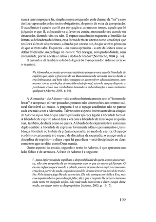nunca tem tempo para ler, simplesmente porque não pode chamar de "ler" a esse
deslizar apressado pelos textos obrigatórios, do ponto de vista da apropriação.
O acadêmico é aquele que lê por obrigação e, ao mesmo tempo, aquele que lê
julgando o que lê, colocando-se a favor ou contra, mostrando seu acordo ou
desacordo, dizendo sim ou não. O espaço acadêmico esqueceu a lentidão da
leitura, a delicadeza da leitura, essaformadetratar o textocomo umaforça que
nos leva além de nós mesmos, além do que o texto diz, do que o texto pensa ou
do que o texto sabe. Esqueceu - ou nunca aprendeu - a arte da leitura como a
define Nietzsche, no prólogo de Aurora: "ler devagar, com profundidade, com
intensidade, portas abertas e olhos e dedos delicados"(Nietzsche, 2004 p. 14).
O ensaísta estátambém ao lado dafigurado livre-pensador. Adorno escreve
o seguinte:
Na Alemanha, o ensaio provoca resistência porque evoca aquela liberdade de
espírito que, após o fracasso de um Iluminismo cada vez mais morno desde a
era leibniziana, até hoje não conseguiu se desenvolver adequadamente, nem
mesmo sob as condições de uma liberdade formal, estando sempre disposta a
proclamar como sua verdadeira demanda a subordinação a uma instância
qualquer (Adorno, 2003, p. 16).
A Alemanha -dizAdorno -não conhece historicamente nem o "homem de
letras" e tampouco o livre-pensador, portanto não desenvolveu um terreno cul­
tural favorável ao ensaio. A pergunta é se o espaço acadêmico não se parece
cada vez mais com aAlemanha. Talvez outro aspecto interessante dessa citação
deAdorno seja o fato de que o livre-pensador apareça ligado à liberdade formal.
A liberdade de espírito não só tem a ver com a liberdade de dizer o que se queira
mas, também, de dizer como se queira. A liberdade de expressão tem assim um
duplo sentido: a liberdade de expressar livremente idéias e pensamentos e, tam­
bém, a liberdade no âmbito da própria expressão, no modo de escrita. O espaço
acadêmico certamente é o espaço de disciplina da expressão, o espaço onde a
disciplina do espírito - o dizer o que há para dizer - está disciplinado no dizer
como tem que ser dito, como Deus manda.
Outro aspecto do ensaio, segundo o texto de Adorno, é que apresenta um
lado lúdico e de aventura. A frase de Adorno é a seguinte:
(...)seus esforços ainda espelham a disponibilidade de quem, como uma crian­
ça, não tem vergonha de se entusiasmar com o que os outros jáfizeram. O
ensaio reflete o que é amado e odiado, em vez de conceber o espírito como uma
criação a partir do nada, segundo o modelo de uma irrestrita moral do traba­
lho. Felicidade e jogo lhe são essenciais. Ele não começa comAdão e Eva, mas
com aquilo sobre o quese deseja falar; diz o que a respeito lheocorre e termina
onde sente ter chegado aofim, não onde nada mais resta a dizer: ocupa, deste
modo, um lugar entre os despropósitos (Adorno, 2003, p. 16-17).
109
 