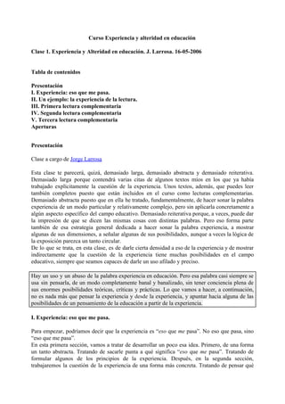  
 
Curso Experiencia y alteridad en educación
Clase 1. Experiencia y Alteridad en educación. J. Larrosa. 16-05-2006
Tabla de contenidos
Presentación
I. Experiencia: eso que me pasa.
II. Un ejemplo: la experiencia de la lectura.
III. Primera lectura complementaria
IV. Segunda lectura complementaria
V. Tercera lectura complementaria
Aperturas
Presentación
Clase a cargo de ​Jorge Larrosa
Esta clase te parecerá, quizá, demasiado larga, demasiado abstracta y demasiado reiterativa.
Demasiado larga porque contendrá varias citas de algunos textos míos en los que ya había
trabajado explícitamente la cuestión de la experiencia. Unos textos, además, que puedes leer
también completos puesto que están incluidos en el curso como lecturas complementarias.
Demasiado abstracta puesto que en ella he tratado, fundamentalmente, de hacer sonar la palabra
experiencia de un modo particular y relativamente complejo, pero sin aplicarla concretamente a
algún aspecto específico del campo educativo. Demasiado reiterativa porque, a veces, puede dar
la impresión de que se dicen las mismas cosas con distintas palabras. Pero eso forma parte
también de esa estrategia general dedicada a hacer sonar la palabra experiencia, a mostrar
algunas de sus dimensiones, a señalar algunas de sus posibilidades, aunque a veces la lógica de
la exposición parezca un tanto circular.
De lo que se trata, en esta clase, es de darle cierta densidad a eso de la experiencia y de mostrar
indirectamente que la cuestión de la experiencia tiene muchas posibilidades en el campo
educativo, siempre que seamos capaces de darle un uso afilado y preciso.
Hay un uso y un abuso de la palabra experiencia en educación. Pero esa palabra casi siempre se
usa sin pensarla, de un modo completamente banal y banalizado, sin tener conciencia plena de
sus enormes posibilidades teóricas, críticas y prácticas. Lo que vamos a hacer, a continuación,
no es nada más que pensar la experiencia y ​desde la experiencia, y apuntar hacia alguna de las
posibilidades de un pensamiento de la educación a partir de la experiencia.
I. Experiencia: eso que me pasa.
Para empezar, podríamos decir que la experiencia es “​eso que ​me pasa”. No eso que pasa, sino
“eso que me pasa”.
En esta primera sección, vamos a tratar de desarrollar un poco esa idea. Primero, de una forma
un tanto abstracta. Tratando de sacarle punta a qué significa “​eso que ​me pasa”. Tratando de
formular algunos de los principios de la experiencia. Después, en la segunda sección,
trabajaremos la cuestión de la experiencia de una forma más concreta. Tratando de pensar qué
 