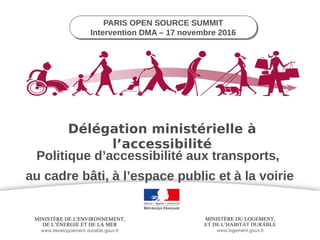 PARIS OPEN SOURCE SUMMIT
Intervention DMA – 17 novembre 2016
PARIS OPEN SOURCE SUMMIT
Intervention DMA – 17 novembre 2016
Politique d’accessibilité aux transports,
au cadre bâti, à l’espace public et à la voirie
Délégation ministérielle à
l’accessibilité
 