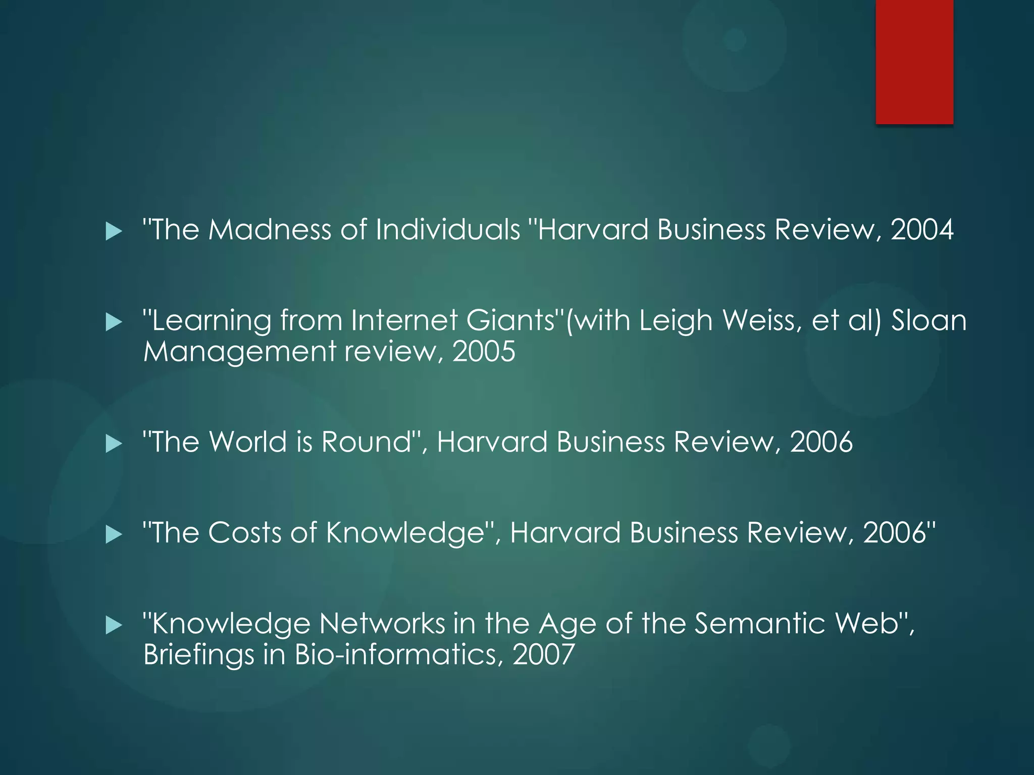 

"The Madness of Individuals "Harvard Business Review, 2004



"Learning from Internet Giants"(with Leigh Weiss, et al) Sloan
Management review, 2005



"The World is Round", Harvard Business Review, 2006



"The Costs of Knowledge", Harvard Business Review, 2006"



"Knowledge Networks in the Age of the Semantic Web",
Briefings in Bio-informatics, 2007

 