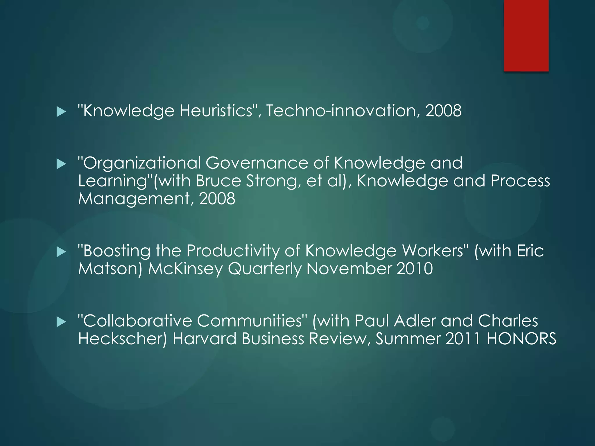 

"Knowledge Heuristics", Techno-innovation, 2008



"Organizational Governance of Knowledge and
Learning"(with Bruce Strong, et al), Knowledge and Process
Management, 2008



"Boosting the Productivity of Knowledge Workers" (with Eric
Matson) McKinsey Quarterly November 2010



"Collaborative Communities" (with Paul Adler and Charles
Heckscher) Harvard Business Review, Summer 2011 HONORS

 