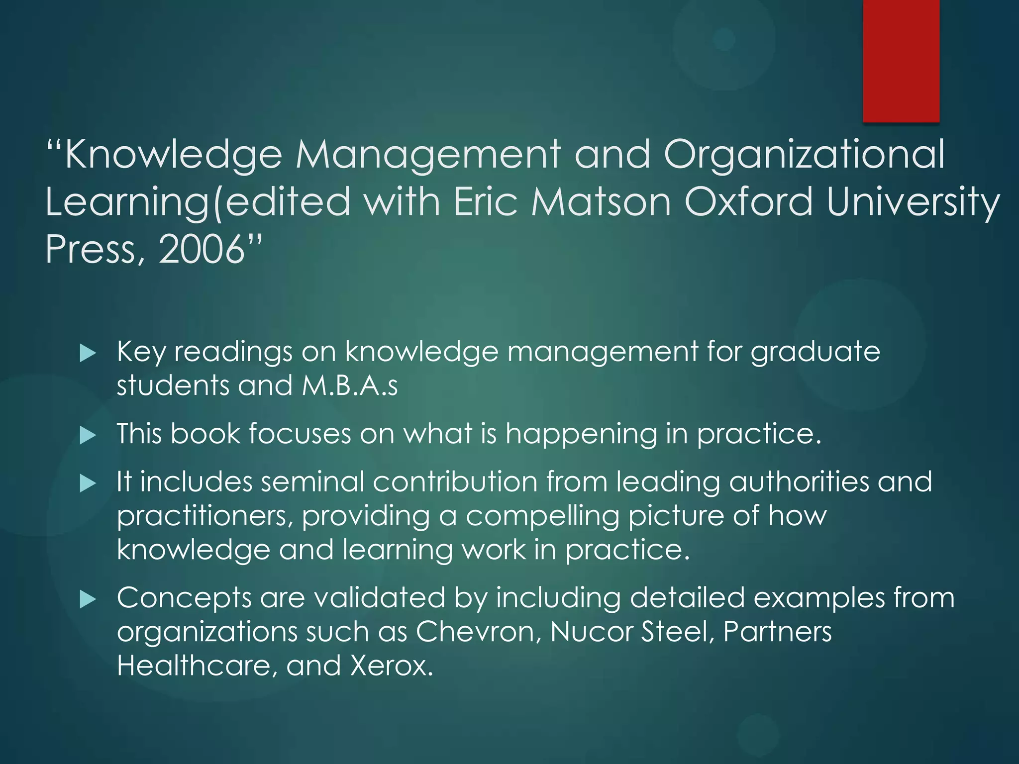 “Knowledge Management and Organizational
Learning(edited with Eric Matson Oxford University
Press, 2006”


Key readings on knowledge management for graduate
students and M.B.A.s



This book focuses on what is happening in practice.



It includes seminal contribution from leading authorities and
practitioners, providing a compelling picture of how
knowledge and learning work in practice.



Concepts are validated by including detailed examples from
organizations such as Chevron, Nucor Steel, Partners
Healthcare, and Xerox.

 
