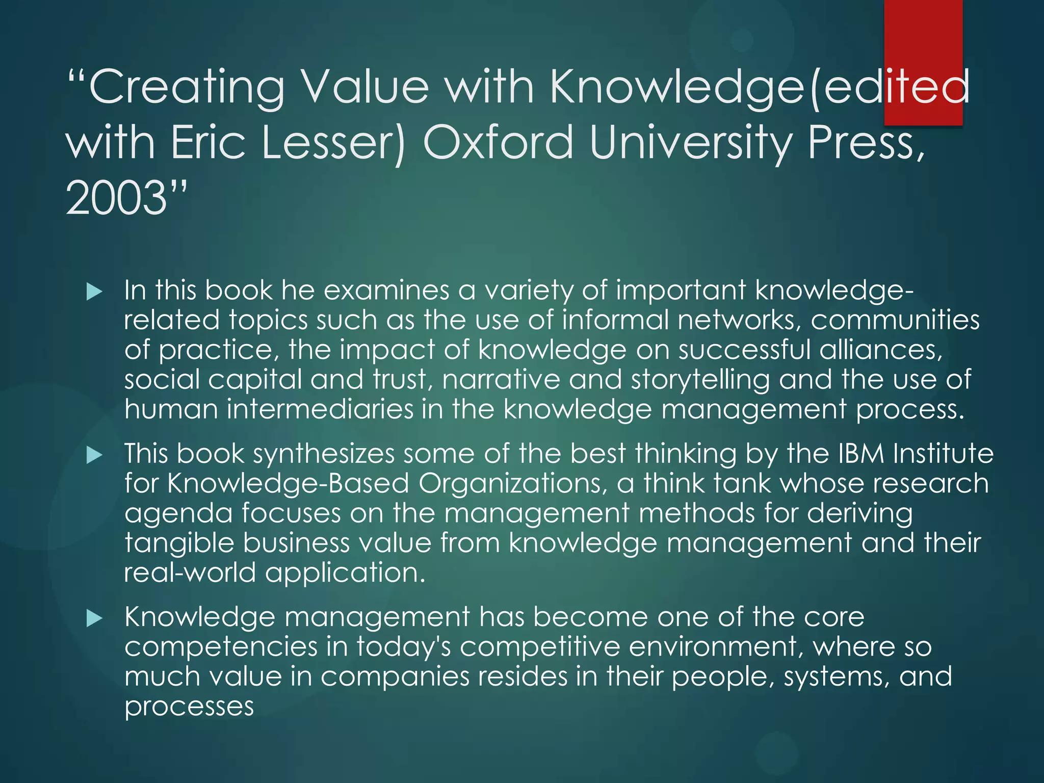 “Creating Value with Knowledge(edited
with Eric Lesser) Oxford University Press,
2003”


In this book he examines a variety of important knowledgerelated topics such as the use of informal networks, communities
of practice, the impact of knowledge on successful alliances,
social capital and trust, narrative and storytelling and the use of
human intermediaries in the knowledge management process.



This book synthesizes some of the best thinking by the IBM Institute
for Knowledge-Based Organizations, a think tank whose research
agenda focuses on the management methods for deriving
tangible business value from knowledge management and their
real-world application.



Knowledge management has become one of the core
competencies in today's competitive environment, where so
much value in companies resides in their people, systems, and
processes

 