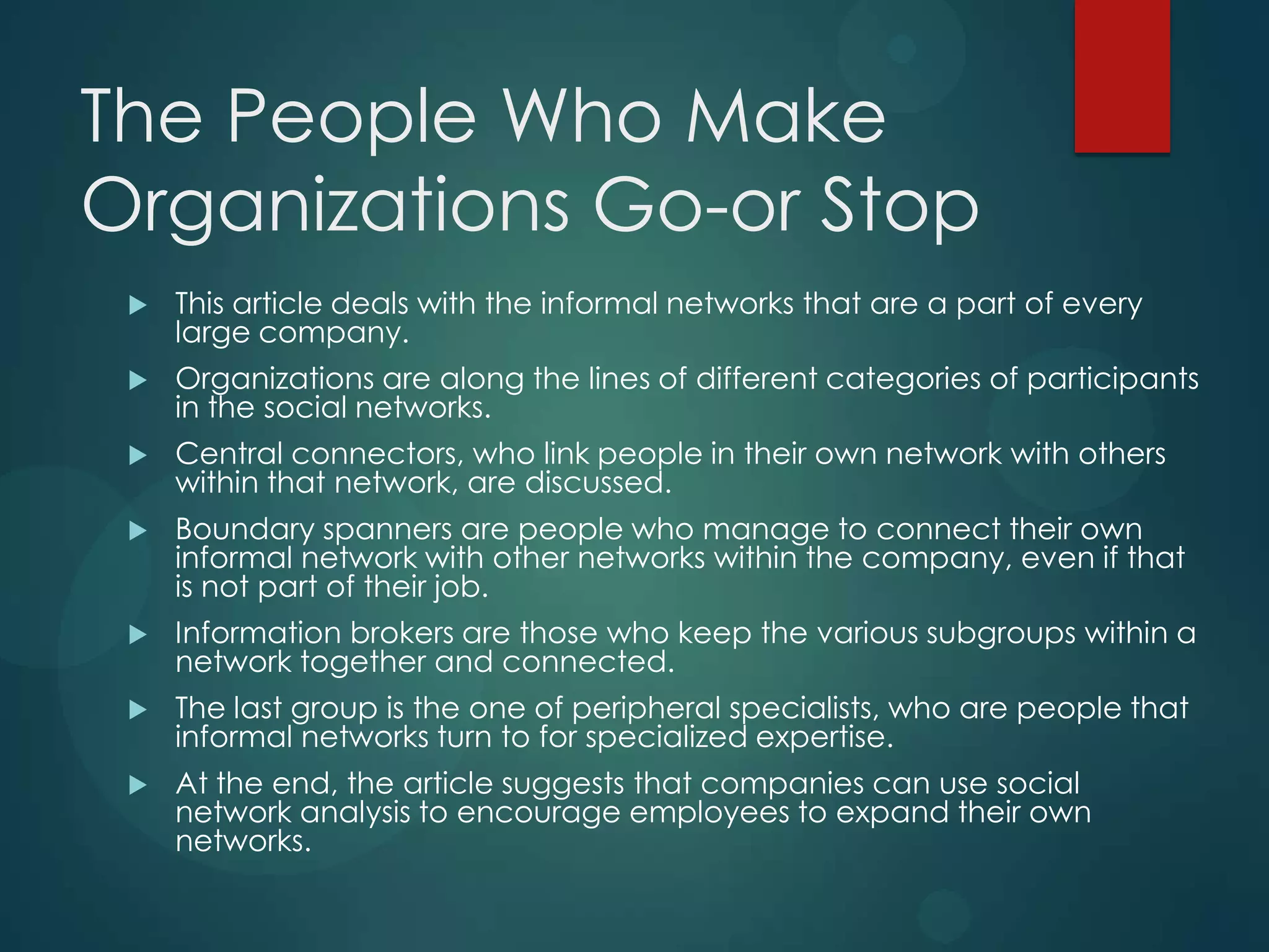 The People Who Make
Organizations Go-or Stop


This article deals with the informal networks that are a part of every
large company.



Organizations are along the lines of different categories of participants
in the social networks.



Central connectors, who link people in their own network with others
within that network, are discussed.



Boundary spanners are people who manage to connect their own
informal network with other networks within the company, even if that
is not part of their job.



Information brokers are those who keep the various subgroups within a
network together and connected.



The last group is the one of peripheral specialists, who are people that
informal networks turn to for specialized expertise.



At the end, the article suggests that companies can use social
network analysis to encourage employees to expand their own
networks.

 