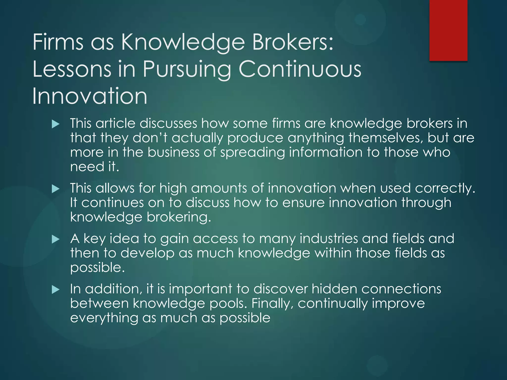 Firms as Knowledge Brokers:
Lessons in Pursuing Continuous
Innovation


This article discusses how some firms are knowledge brokers in
that they don’t actually produce anything themselves, but are
more in the business of spreading information to those who
need it.



This allows for high amounts of innovation when used correctly.
It continues on to discuss how to ensure innovation through
knowledge brokering.



A key idea to gain access to many industries and fields and
then to develop as much knowledge within those fields as
possible.



In addition, it is important to discover hidden connections
between knowledge pools. Finally, continually improve
everything as much as possible

 