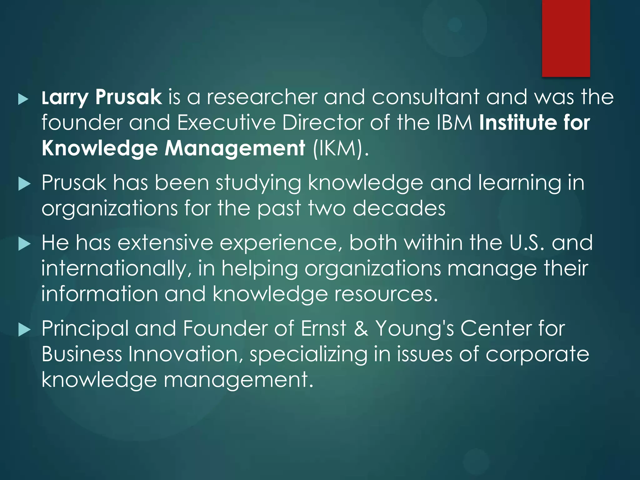 

Larry Prusak is a researcher and consultant and was the

founder and Executive Director of the IBM Institute for
Knowledge Management (IKM).


Prusak has been studying knowledge and learning in
organizations for the past two decades



He has extensive experience, both within the U.S. and
internationally, in helping organizations manage their
information and knowledge resources.



Principal and Founder of Ernst & Young's Center for
Business Innovation, specializing in issues of corporate
knowledge management.

 