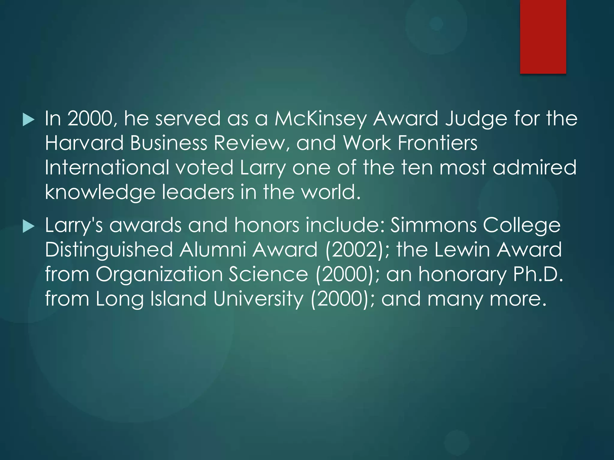 

In 2000, he served as a McKinsey Award Judge for the
Harvard Business Review, and Work Frontiers
International voted Larry one of the ten most admired
knowledge leaders in the world.



Larry's awards and honors include: Simmons College
Distinguished Alumni Award (2002); the Lewin Award
from Organization Science (2000); an honorary Ph.D.
from Long Island University (2000); and many more.

 