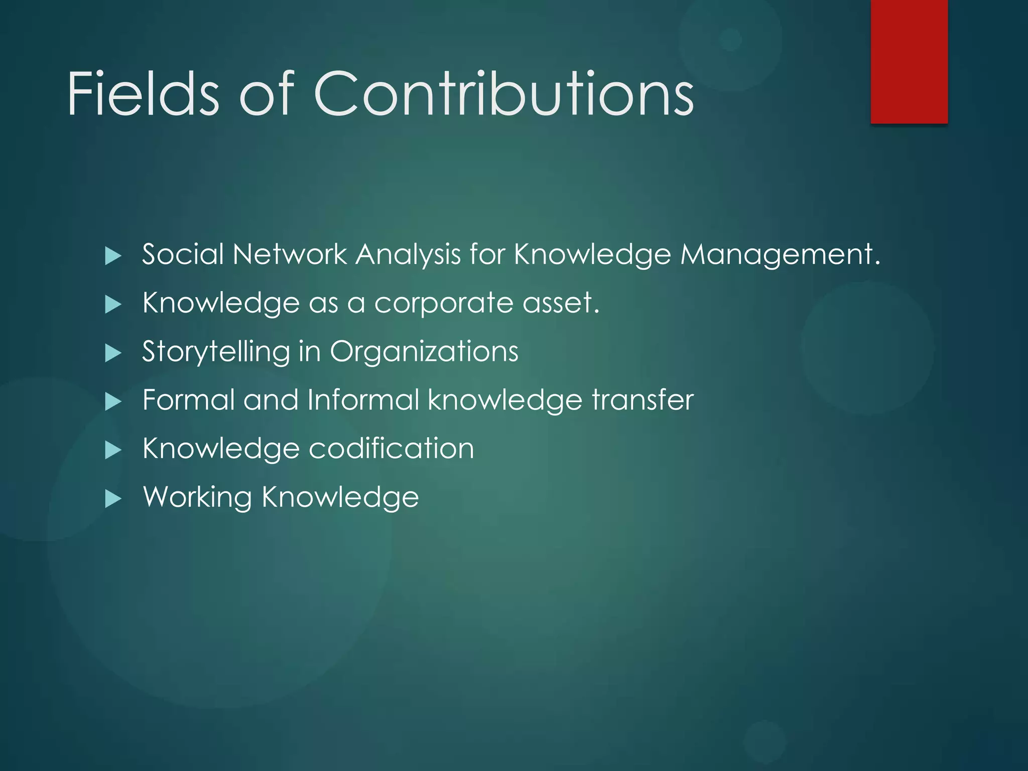 Fields of Contributions


Social Network Analysis for Knowledge Management.



Knowledge as a corporate asset.



Storytelling in Organizations



Formal and Informal knowledge transfer



Knowledge codification



Working Knowledge

 