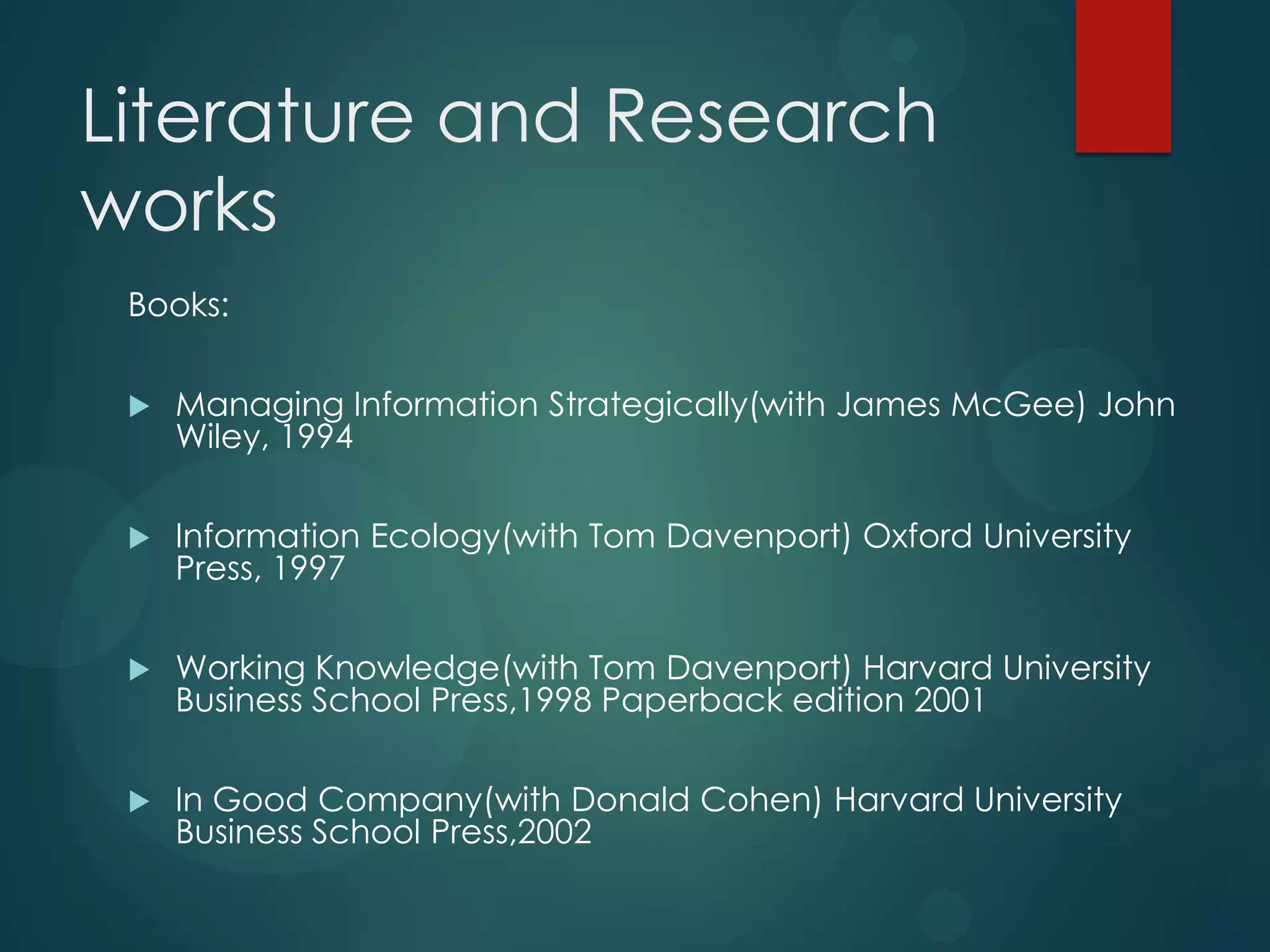 Literature and Research
works
Books:


Managing Information Strategically(with James McGee) John
Wiley, 1994



Information Ecology(with Tom Davenport) Oxford University
Press, 1997



Working Knowledge(with Tom Davenport) Harvard University
Business School Press,1998 Paperback edition 2001



In Good Company(with Donald Cohen) Harvard University
Business School Press,2002

 