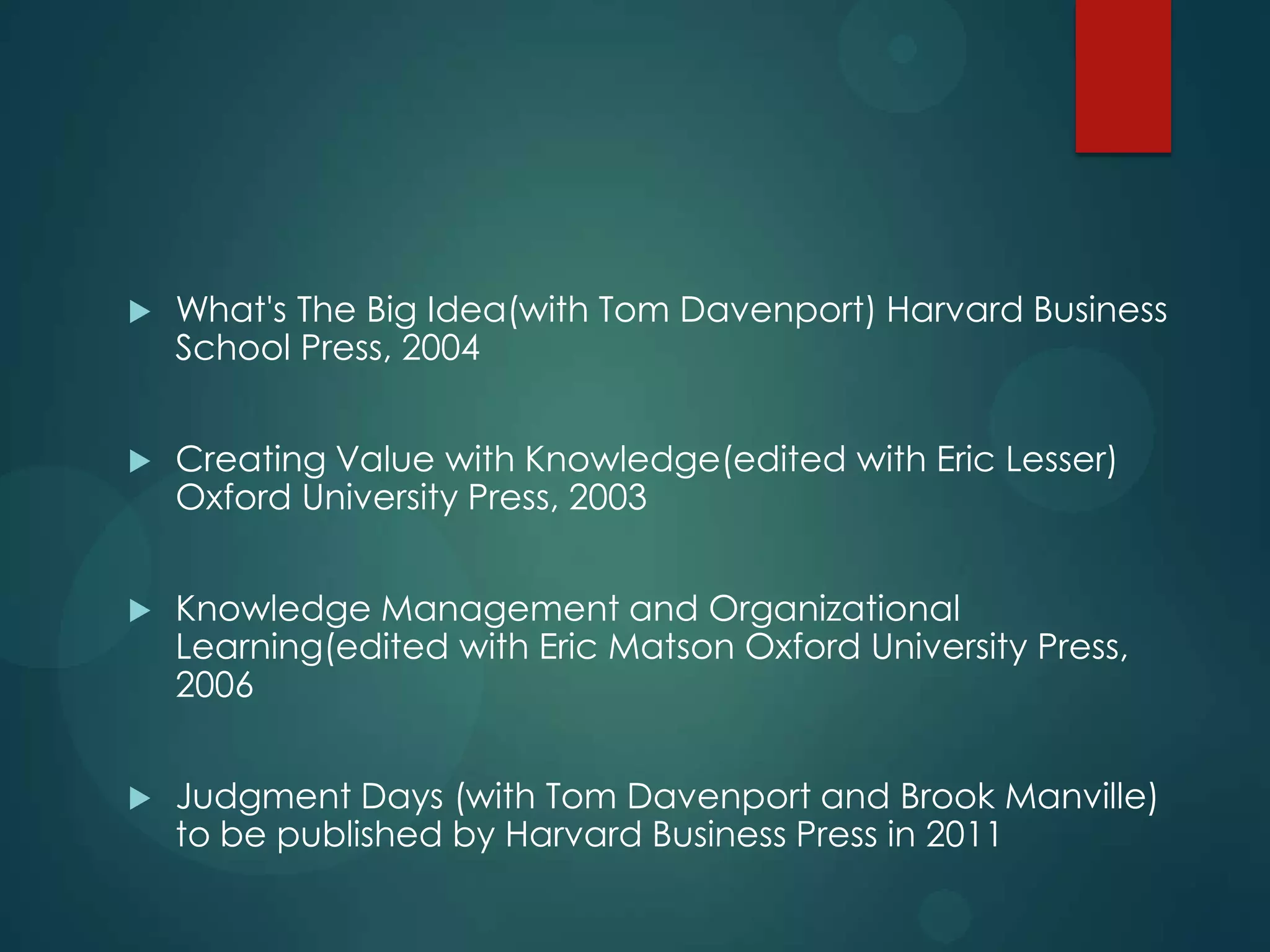 

What's The Big Idea(with Tom Davenport) Harvard Business
School Press, 2004



Creating Value with Knowledge(edited with Eric Lesser)
Oxford University Press, 2003



Knowledge Management and Organizational
Learning(edited with Eric Matson Oxford University Press,
2006



Judgment Days (with Tom Davenport and Brook Manville)
to be published by Harvard Business Press in 2011

 