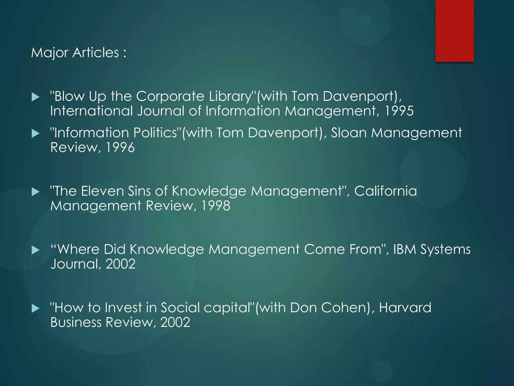 Major Articles :


"Blow Up the Corporate Library"(with Tom Davenport),
International Journal of Information Management, 1995



"Information Politics"(with Tom Davenport), Sloan Management
Review, 1996



"The Eleven Sins of Knowledge Management", California
Management Review, 1998



“Where Did Knowledge Management Come From", IBM Systems
Journal, 2002



"How to Invest in Social capital"(with Don Cohen), Harvard
Business Review, 2002

 