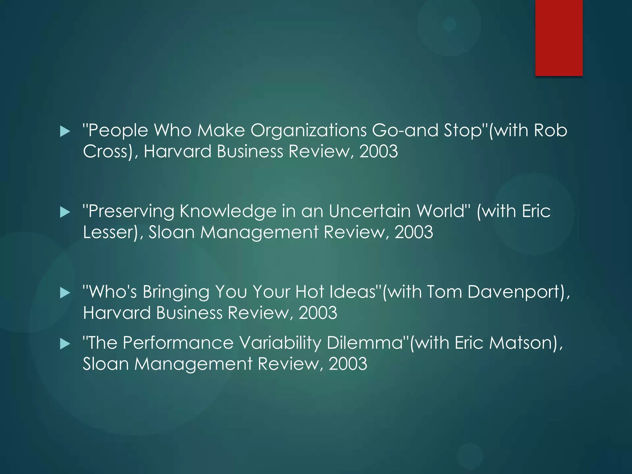 

"People Who Make Organizations Go-and Stop"(with Rob
Cross), Harvard Business Review, 2003



"Preserving Knowledge in an Uncertain World" (with Eric
Lesser), Sloan Management Review, 2003



"Who's Bringing You Your Hot Ideas"(with Tom Davenport),
Harvard Business Review, 2003



"The Performance Variability Dilemma"(with Eric Matson),
Sloan Management Review, 2003

 