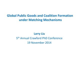 Global Public Goods and Coalition Formation under Matching Mechanisms 
Larry Liu 
5th Annual Crawford PhD Conference 
19 November 2014  