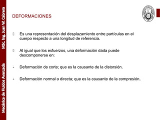 DEFORMACIONES
 Es una representación del desplazamiento entre partículas en el
cuerpo respecto a una longitud de referencia.
 Al igual que los esfuerzos, una deformación dada puede
descomponerse en:
- Deformación de corte; que es la causante de la distorsión.
- Deformación normal o directa; que es la causante de la compresión.
 