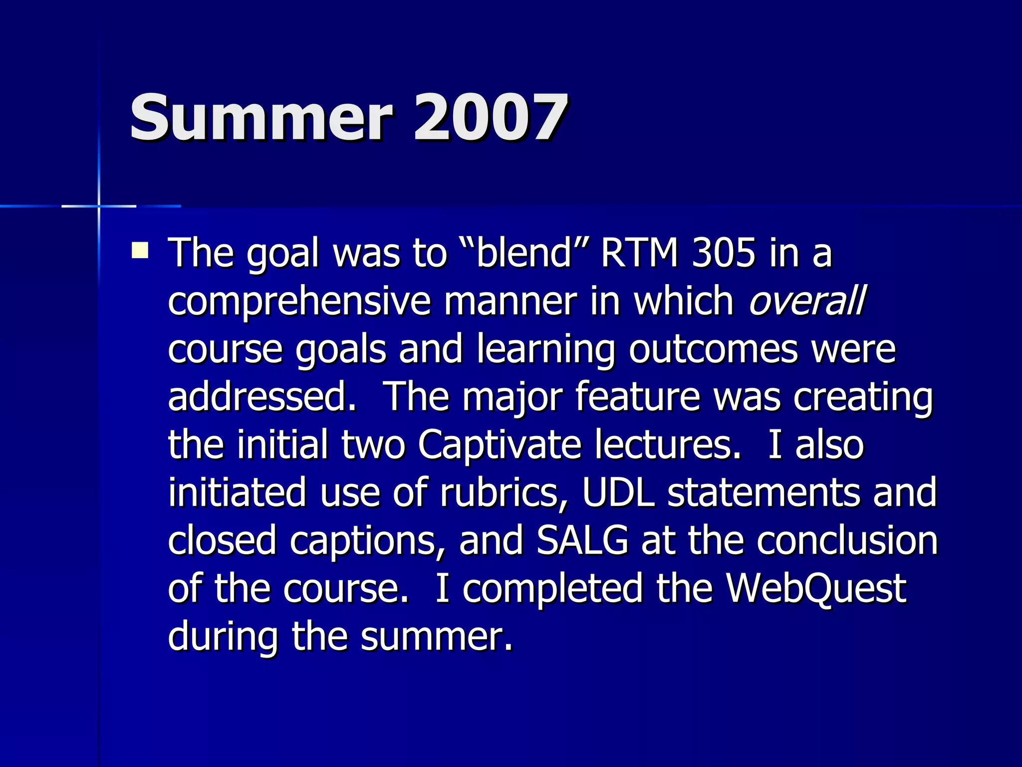 Summer 2007 The goal was to “blend” RTM 305 in a comprehensive manner in which  overall  course goals and learning outcomes were addressed.  The major feature was creating the initial two Captivate lectures.  I also initiated use of rubrics, UDL statements and closed captions, and SALG at the conclusion of the course.  I completed the WebQuest during the summer. 