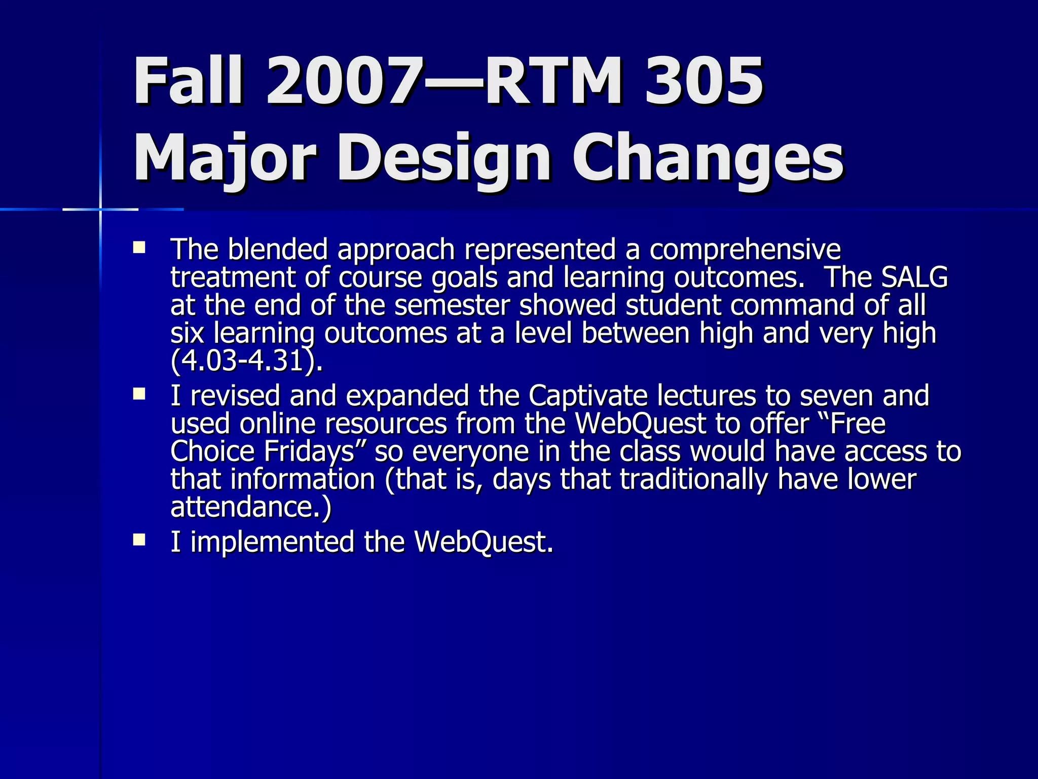 Fall 2007—RTM 305 Major Design Changes The blended approach represented a comprehensive treatment of course goals and learning outcomes.  The SALG at the end of the semester showed student command of all six learning outcomes at a level between high and very high (4.03-4.31). I revised and expanded the Captivate lectures to seven and used online resources from the WebQuest to offer “Free Choice Fridays” so everyone in the class would have access to that information (that is, days that traditionally have lower attendance.) I implemented the WebQuest. 