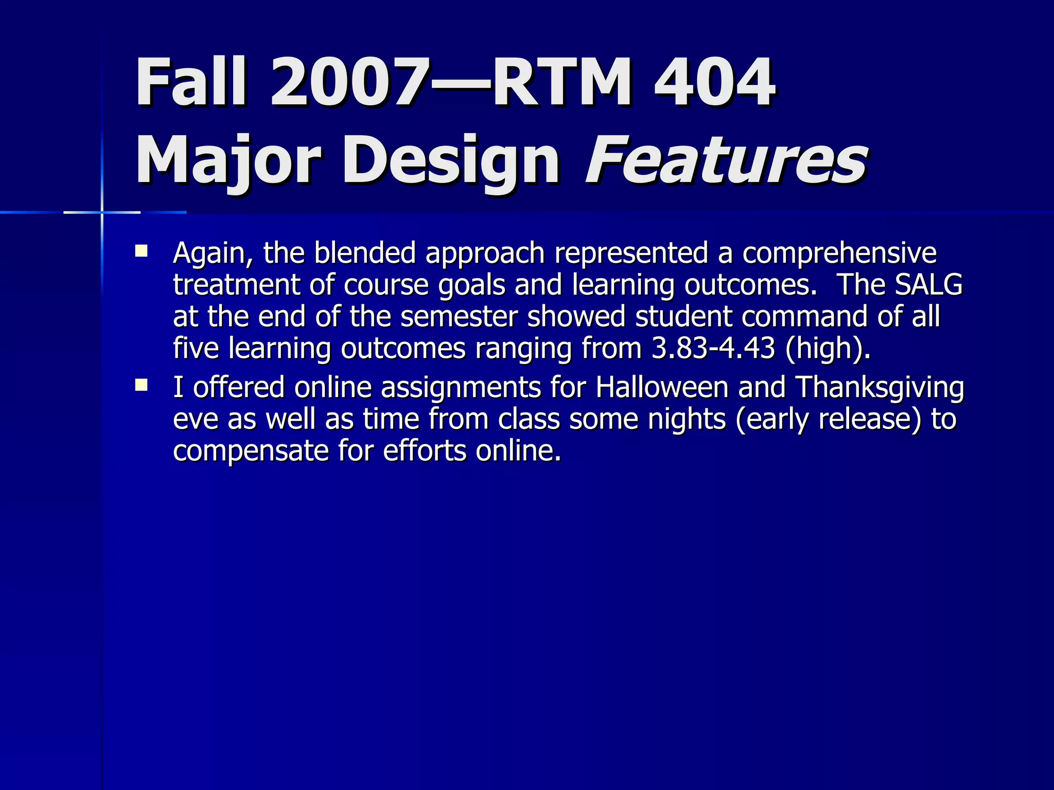 Fall 2007—RTM 404 Major Design  Features Again, the blended approach represented a comprehensive treatment of course goals and learning outcomes.  The SALG at the end of the semester showed student command of all five learning outcomes ranging from 3.83-4.43 (high). I offered online assignments for Halloween and Thanksgiving eve as well as time from class some nights (early release) to compensate for efforts online. 