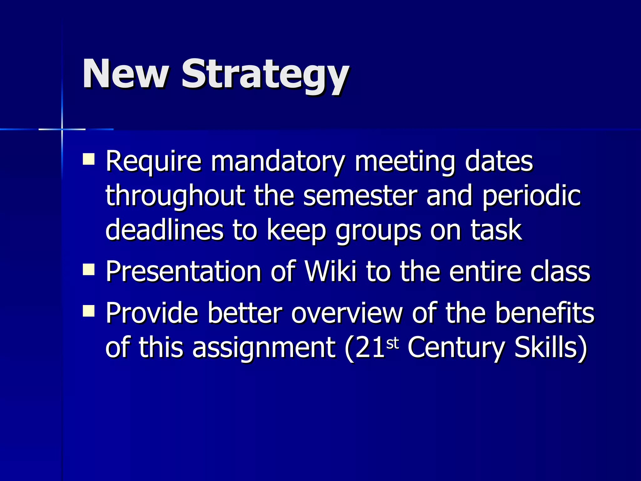 New Strategy Require mandatory meeting dates throughout the semester and periodic deadlines to keep groups on task Presentation of Wiki to the entire class Provide better overview of the benefits of this assignment (21 st  Century Skills) 