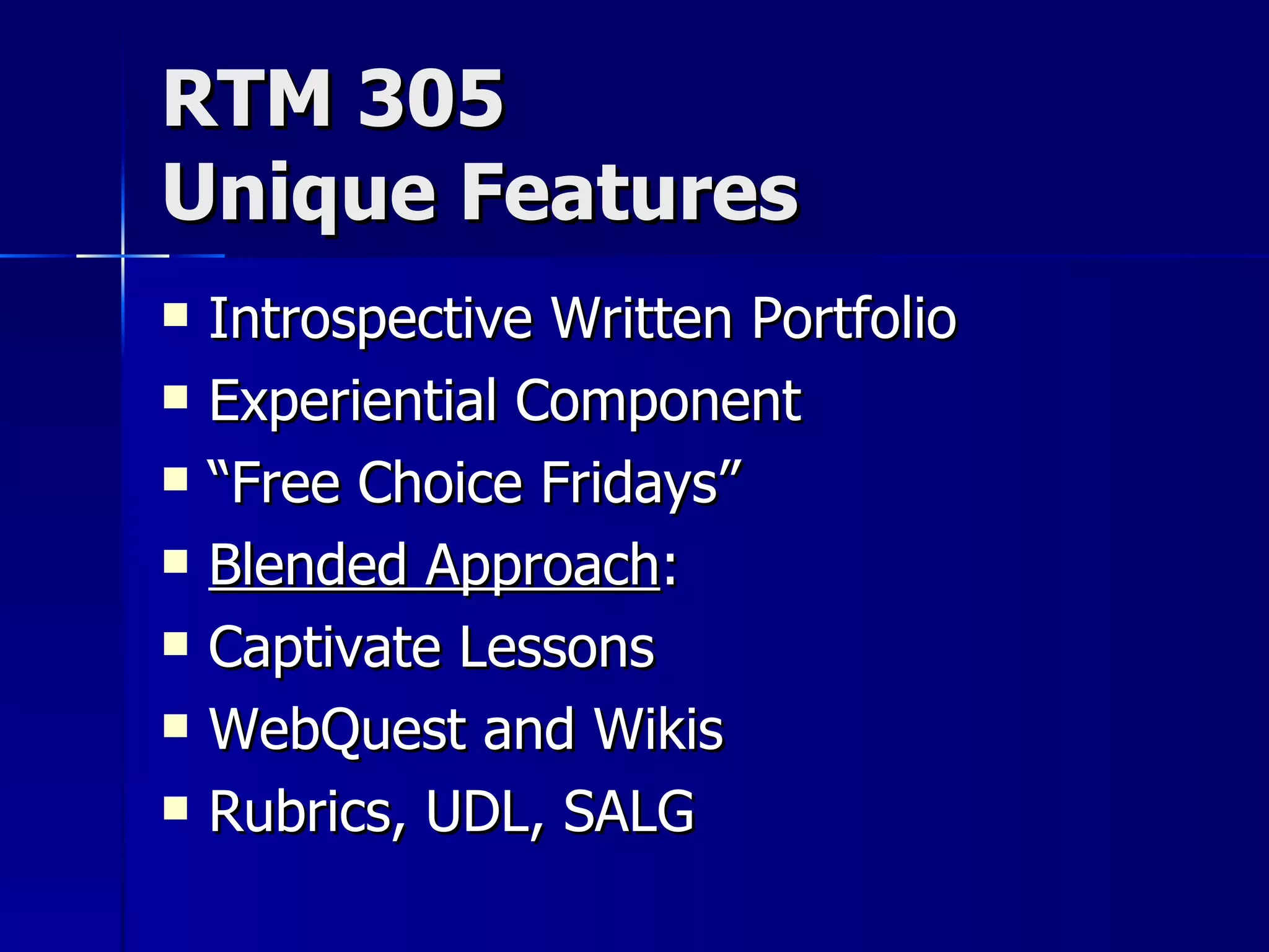 RTM 305 Unique Features Introspective Written Portfolio Experiential Component “ Free Choice Fridays” Blended Approach : Captivate Lessons WebQuest and Wikis Rubrics, UDL, SALG 