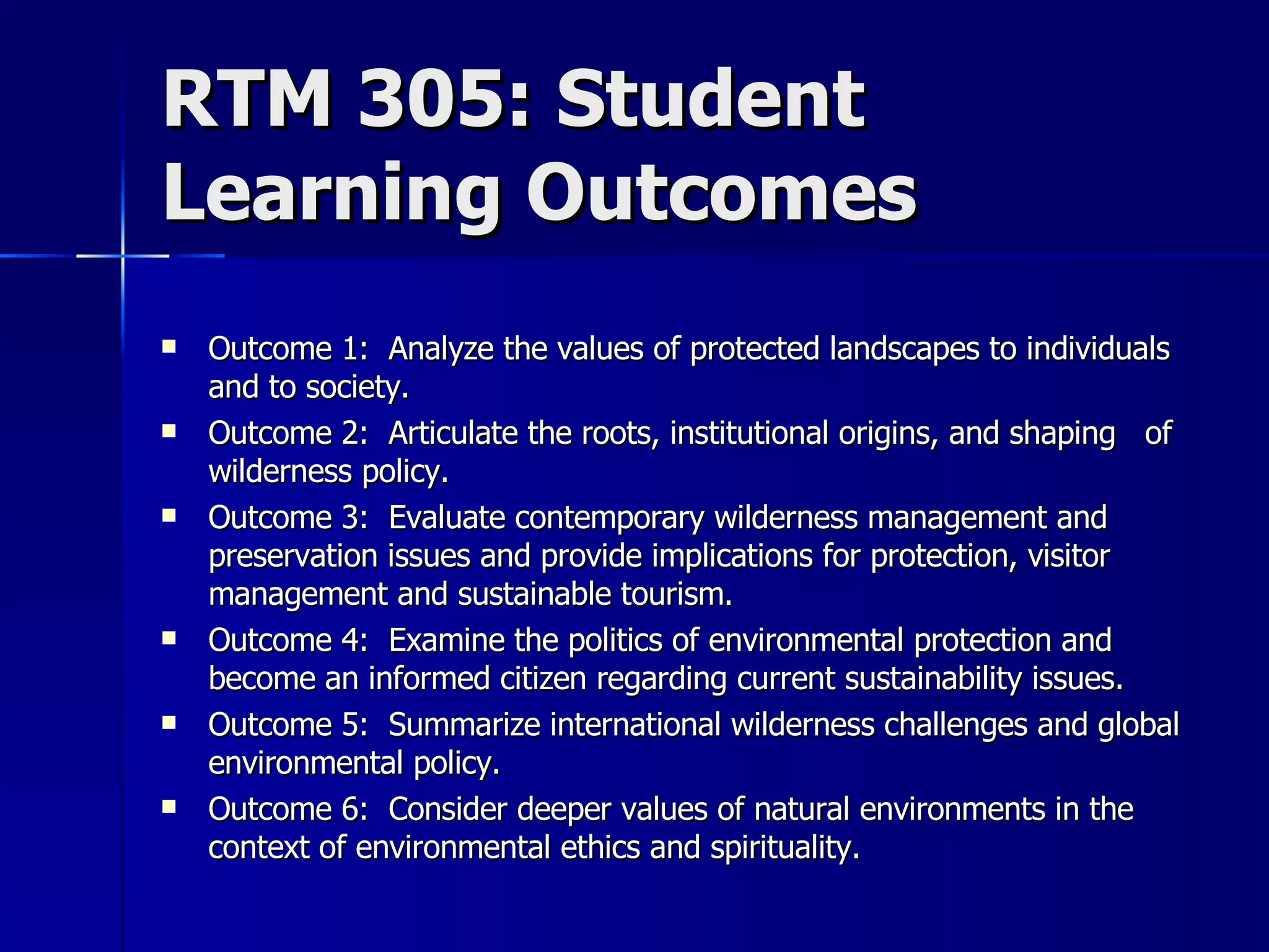 RTM 305: Student Learning Outcomes Outcome 1:  Analyze the values of protected landscapes to individuals and to society. Outcome 2:  Articulate the roots, institutional origins, and shaping  of wilderness policy. Outcome 3:  Evaluate contemporary wilderness management and preservation issues and provide implications for protection, visitor management and sustainable tourism. Outcome 4:  Examine the politics of environmental protection and become an informed citizen regarding current sustainability issues. Outcome 5:  Summarize international wilderness challenges and global environmental policy. Outcome 6:  Consider deeper values of natural environments in the context of environmental ethics and spirituality. 