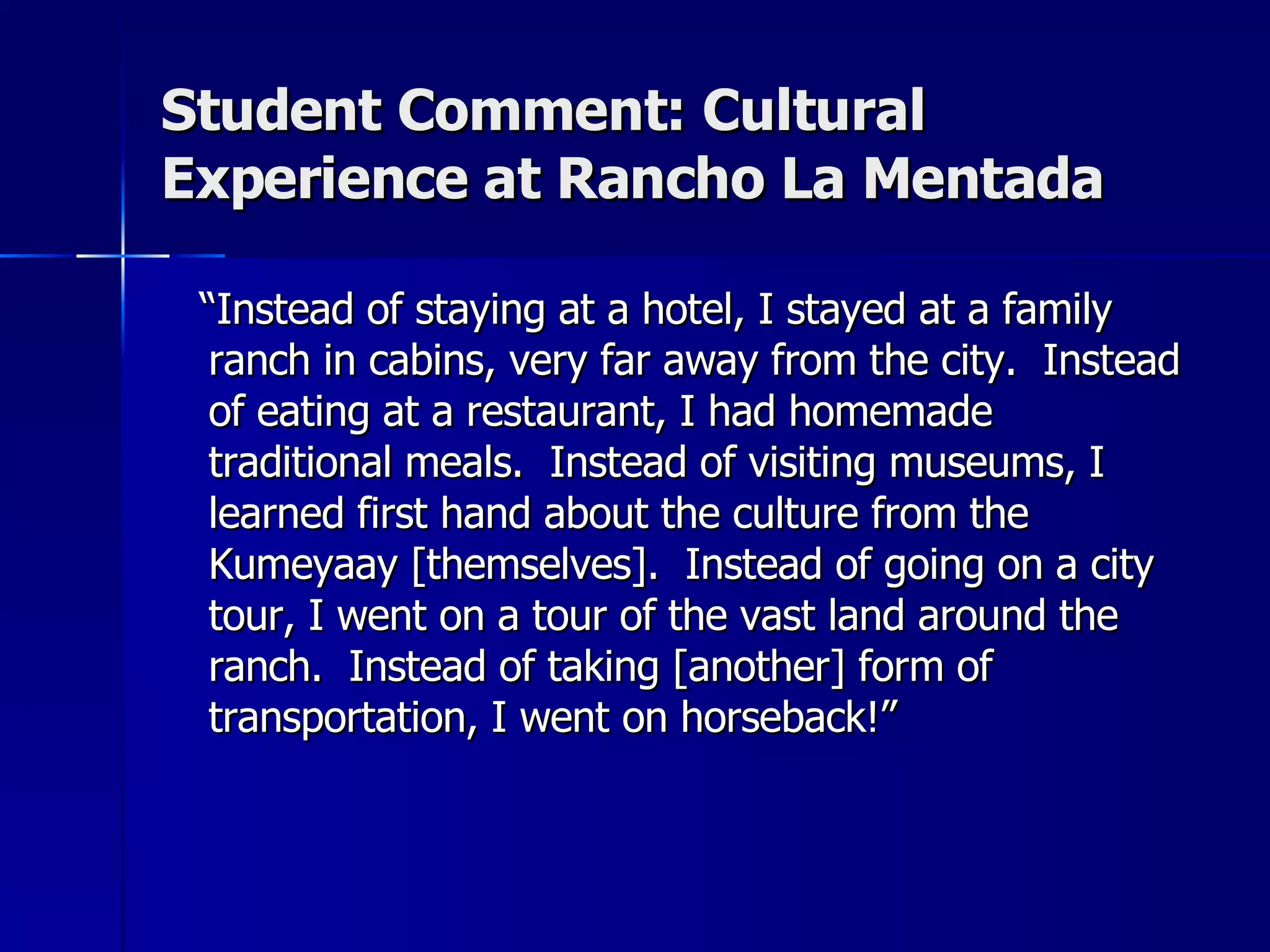 Student Comment: Cultural Experience at Rancho La Mentada “ Instead of staying at a hotel, I stayed at a family ranch in cabins, very far away from the city.  Instead of eating at a restaurant, I had homemade traditional meals.  Instead of visiting museums, I learned first hand about the culture from the Kumeyaay [themselves].  Instead of going on a city tour, I went on a tour of the vast land around the ranch.  Instead of taking [another] form of transportation, I went on horseback!” 