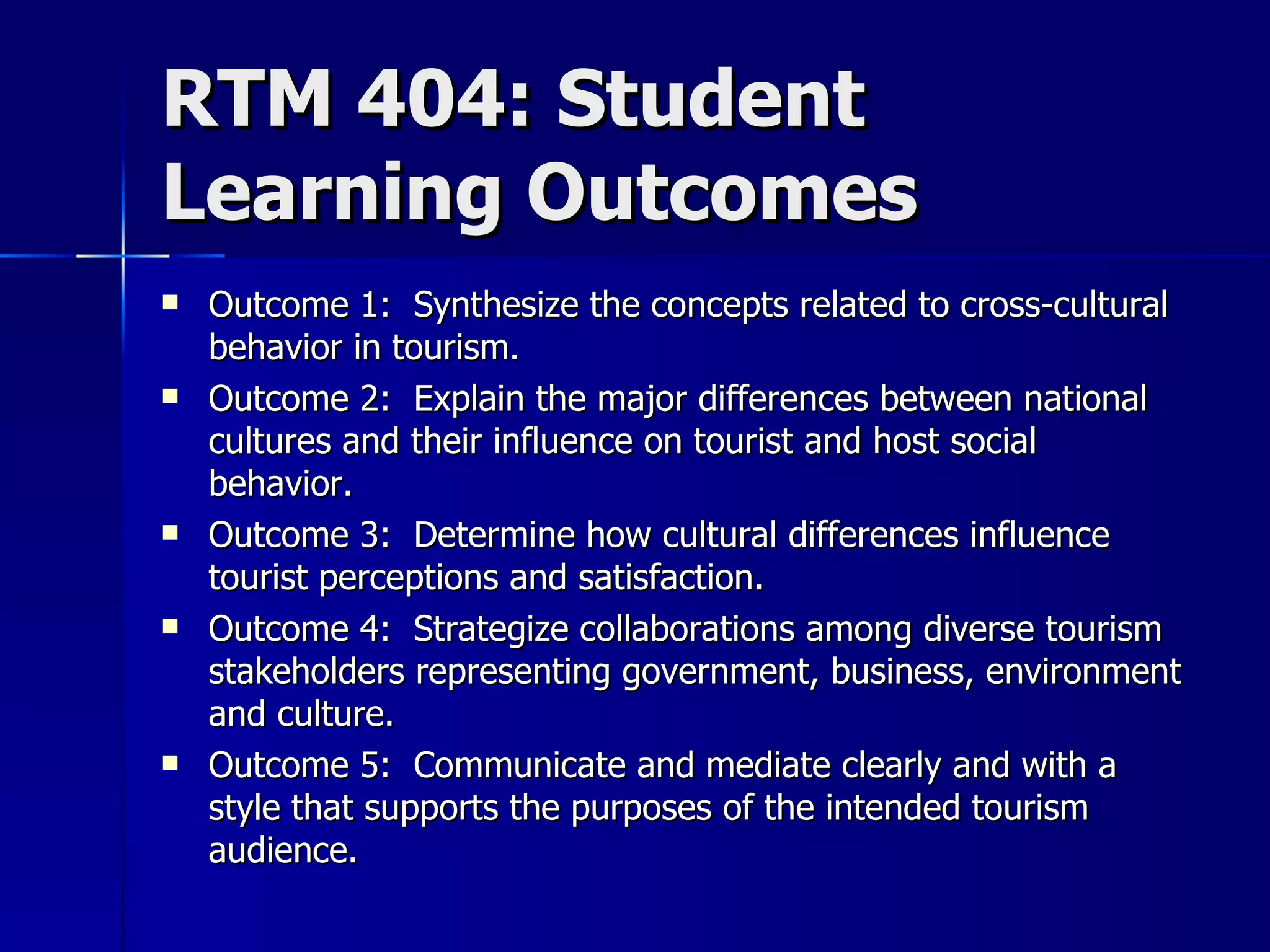 RTM 404: Student Learning Outcomes Outcome 1:  Synthesize the concepts related to cross-cultural behavior in tourism. Outcome 2:  Explain the major differences between national cultures and their influence on tourist and host social behavior. Outcome 3:  Determine how cultural differences influence tourist perceptions and satisfaction. Outcome 4:  Strategize collaborations among diverse tourism stakeholders representing government, business, environment and culture. Outcome 5:  Communicate and mediate clearly and with a style that supports the purposes of the intended tourism audience. 