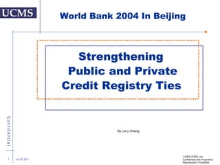 Strengthening  Public and Private Credit Registry Ties   Jun 20, 2011  2004 UCMS, Inc. Confidential and Proprietary  Reproduction Prohibited World Bank 2004 In Beijing By Larry Chiang 