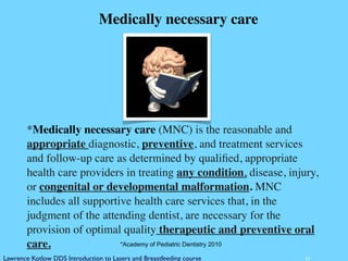 10
*Medically necessary care (MNC) is the reasonable and
appropriate diagnostic, preventive, and treatment services
and follow-up care as determined by qualiﬁed, appropriate
health care providers in treating any condition, disease, injury,
or congenital or developmental malformation. MNC
includes all supportive health care services that, in the
judgment of the attending dentist, are necessary for the
provision of optimal quality therapeutic and preventive oral
care. *Academy of Pediatric Dentistry 2010
Medically necessary care
Lawrence Kotlow DDS Introduction to Lasers and Breastfeeding course
 