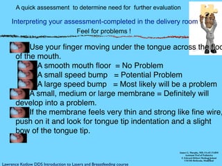21
Interpreting your assessment-completed in the delivery room
James G. Murphy, MD, FAAP, FABM
Assistant Prof of Pediatrics
F. Edward Hébert Medical School
USUHS Bethesda, Maryland
Use your ﬁnger moving under the tongue across the ﬂoo
of the mouth.
A smooth mouth ﬂoor = No Problem
A small speed bump = Potential Problem
A large speed bump = Most likely will be a problem
A small, medium or large membrane = Deﬁnitely will
develop into a problem.!! ! ! ! !
If the membrane feels very thin and strong like ﬁne wire,
push on it and look for tongue tip indentation and a slight
bow of the tongue tip.
Feel for problems !
A quick assessment to determine need for further evaluation
Lawrence Kotlow DDS Introduction to Lasers and Breastfeeding course
 