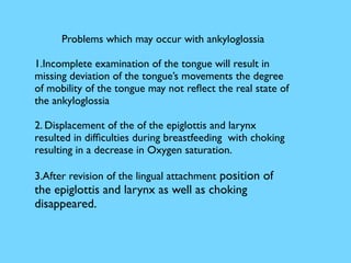 Problems which may occur with ankyloglossia
1.Incomplete examination of the tongue will result in
missing deviation of the tongue’s movements the degree
of mobility of the tongue may not reﬂect the real state of
the ankyloglossia
2. Displacement of the of the epiglottis and larynx
resulted in difﬁculties during breastfeeding with choking
resulting in a decrease in Oxygen saturation.
3.After revision of the lingual attachment position of
the epiglottis and larynx as well as choking
disappeared.
 
