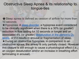 Obstructive Sleep Apnea & its relationship to
tongue-ties
★Sleep apnea is defined as cession of airflow for more than
10 seconds
★Hypopnea: A sleep disorder, a hypopnea event considered
to be clinically significant when there is a 30% (or greater)
reduction in flow lasting for 10 seconds or longer and an
associated 4% (or greater) desaturation in the person's O2
levels, or if it results in arousal or fragmentation of sleep.
★During an obstructive hypopnea, in comparison to an
obstructive apnea, the airway is only partially closed. However,
this closure is still enough to cause a physiological effect (i.e.,
an oxygen desaturation and/or an increase in breathing effort
terminating in arousal).
 