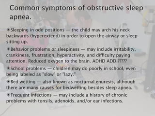 ✴Sleeping in odd positions — the child may arch his neck
backwards (hyperextend) in order to open the airway or sleep
sitting up.
✴Behavior problems or sleepiness — may include irritability,
crankiness, frustration, hyperactivity, and difficulty paying
attention. Reduced oxygen to the brain. ADHD ADD ?????
✴School problems — children may do poorly in school, even
being labeled as "slow" or "lazy."
✴Bed wetting — also known as nocturnal enuresis, although
there are many causes for bedwetting besides sleep apnea.
✴Frequent infections — may include a history of chronic
problems with tonsils, adenoids, and/or ear infections.
Common symptoms of obstructive sleep
apnea.
 