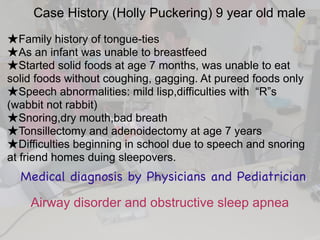 Case History (Holly Puckering) 9 year old male
★Family history of tongue-ties
★As an infant was unable to breastfeed
★Started solid foods at age 7 months, was unable to eat
solid foods without coughing, gagging. At pureed foods only
★Speech abnormalities: mild lisp,difficulties with “R”s
(wabbit not rabbit)
★Snoring,dry mouth,bad breath
★Tonsillectomy and adenoidectomy at age 7 years
★Difficulties beginning in school due to speech and snoring
at friend homes duing sleepovers.
Medical diagnosis by Physicians and Pediatrician
Airway disorder and obstructive sleep apnea
 