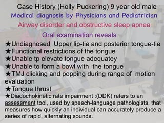 Case History (Holly Puckering) 9 year old male
Medical diagnosis by Physicians and Pediatrician
Airway disorder and obstructive sleep apnea
Oral examination reveals
★Undiagnosed Upper lip-tie and posterior tongue-tie
★Functional restrictions of the tongue
★Unable tp elevate tongue adequatey
★Unable to form a bowl with the tongue
★TMJ clicking and popping during range of motion
evaluation
★Tongue thrust
★Diadochokinetic rate impairment :(DDK) refers to an
assessment tool, used by speech-language pathologists, that
measures how quickly an individual can accurately produce a
series of rapid, alternating sounds.
 