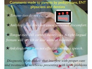 Diagnostic Myth-stakes that interfere with proper care
and treatment of newborns presenting with latch problems
Comments made to parents by pediatricians, ENT
physicians and dentists
★Tongue-ties will correct themselves.A tight lingual
frenum will stretch or tear without treatment.
★Tongue-ties do not exist.
★Ankyloglossia does not cause maternal discomfort.
★Ankyloglossia does not effect developing speech.
 