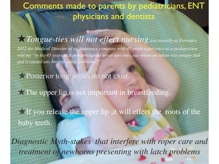 Diagnostic Myth-stakes that interfere with roper care and
treatment of newborns presenting with latch problems
Comments made to parents by pediatricians, ENT
physicians and dentists
★Tongue-ties will not effect nursing.(as recently as February
2012 the Medical Director of an Insurance company with 45 years experience as a pediatrician
told me “in his 45 years as a pediatrician he never saw one case where an infant was tongue tied
and it caused any breastfeeding problems !”
★Posterior tongue-ties do not exist.
★The upper lip is not important in breastfeeding.
★If you release the upper lip ,it will effect the roots of the
baby teeth.
 