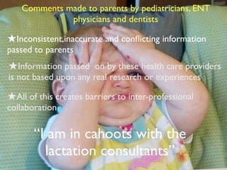 “I am in cahoots with the
lactation consultants”
Comments made to parents by pediatricians, ENT
physicians and dentists
★Inconsistent,inaccurate and conﬂicting information
passed to parents
★All of this creates barriers to inter-professional
collaboration
★Information passed on by these health care providers
is not based upon any real research or experiences
 
