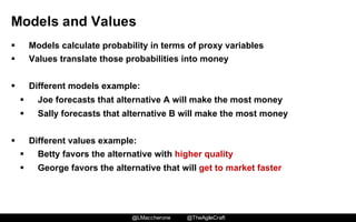 @LMaccherone @TheAgileCraft
Models  and  Values
§ Models  calculate  probability  in  terms  of  proxy  variables
§ Values  translate  those  probabilities  into  money
§ Different  models  example:
§ Joe  forecasts  that  alternative  A  will  make  the  most  money
§ Sally  forecasts  that  alternative  B  will  make  the  most  money
§ Different  values  example:
§ Betty  favors  the  alternative  with  higher  quality
§ George  favors  the  alternative  that  will  get  to  market  faster
 